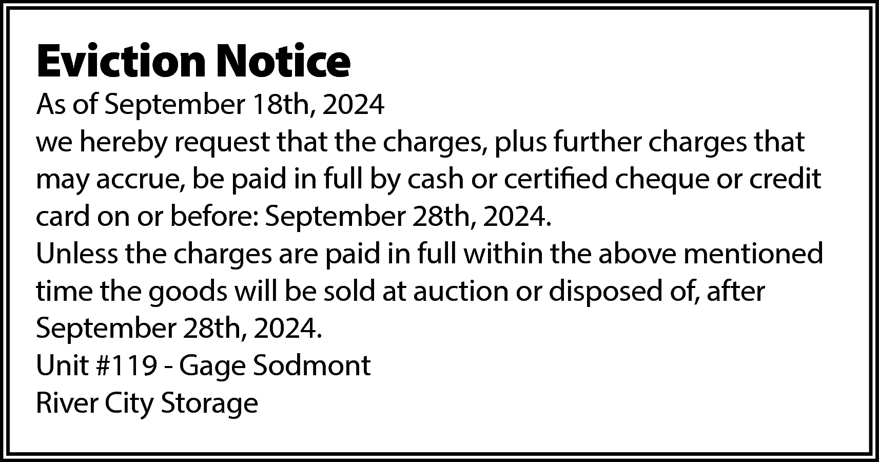 Eviction Notice <br> <br>As of  Eviction Notice    As of September 18th, 2024  we hereby request that the charges, plus further charges that  may accrue, be paid in full by cash or certified cheque or credit  card on or before: September 28th, 2024.  Unless the charges are paid in full within the above mentioned  time the goods will be sold at auction or disposed of, after  September 28th, 2024.  Unit #119 - Gage Sodmont  River City Storage    