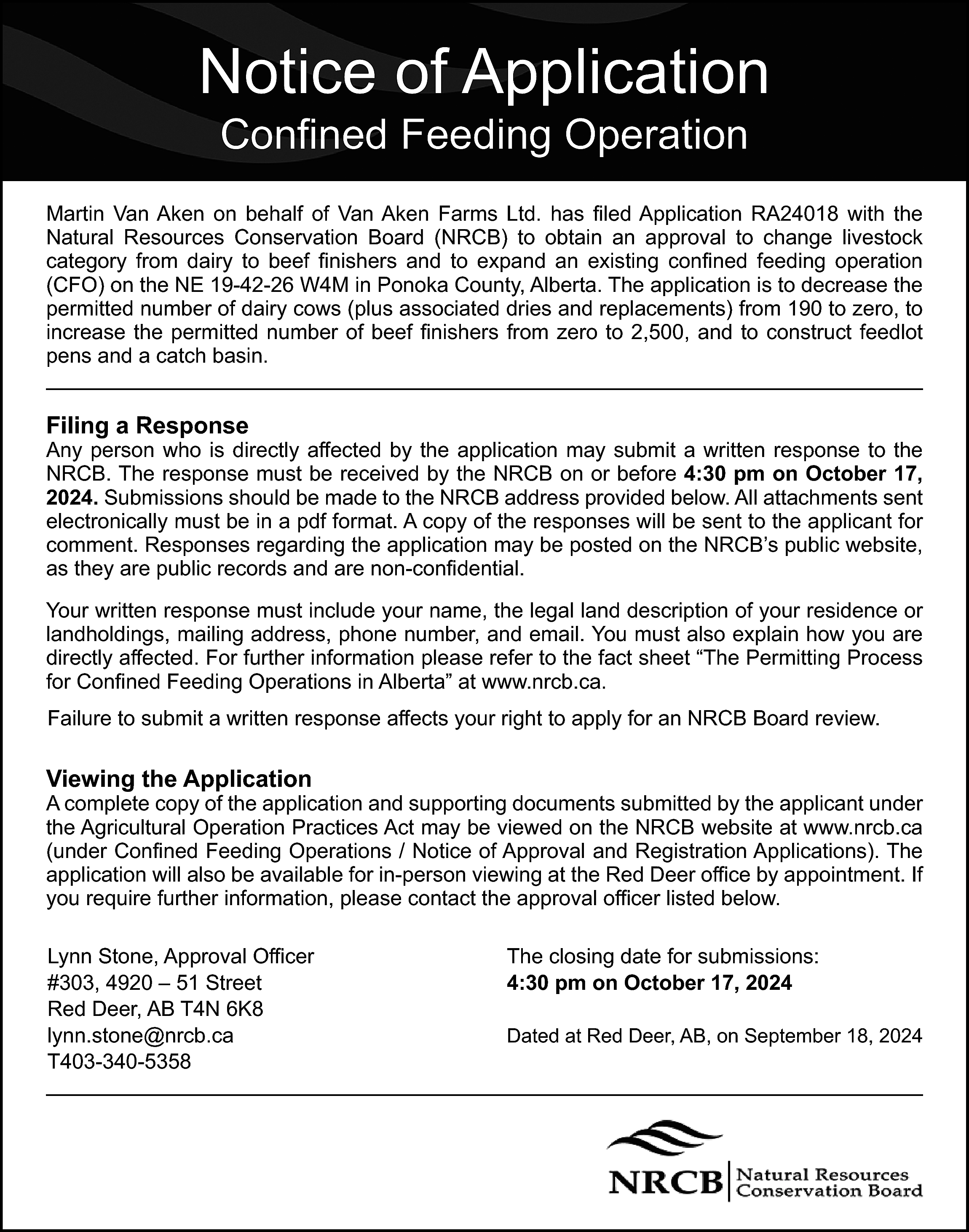 Notice of Application <br>Confined Feeding  Notice of Application  Confined Feeding Operation    Martin Van Aken on behalf of Van Aken Farms Ltd. has filed Application RA24018 with the  Natural Resources Conservation Board (NRCB) to obtain an approval to change livestock  category from dairy to beef finishers and to expand an existing confined feeding operation  (CFO) on the NE 19-42-26 W4M in Ponoka County, Alberta. The application is to decrease the  permitted number of dairy cows (plus associated dries and replacements) from 190 to zero, to  increase the permitted number of beef finishers from zero to 2,500, and to construct feedlot  pens and a catch basin.    Filing a Response    Any person who is directly affected by the application may submit a written response to the  NRCB. The response must be received by the NRCB on or before 4:30 pm on October 17,  2024. Submissions should be made to the NRCB address provided below. All attachments sent  electronically must be in a pdf format. A copy of the responses will be sent to the applicant for  comment. Responses regarding the application may be posted on the NRCB’s public website,  as they are public records and are non-confidential.  Your written response must include your name, the legal land description of your residence or  landholdings, mailing address, phone number, and email. You must also explain how you are  directly affected. For further information please refer to the fact sheet “The Permitting Process  for Confined Feeding Operations in Alberta” at www.nrcb.ca.  Failure to submit a written response affects your right to apply for an NRCB Board review.    Viewing the Application    A complete copy of the application and supporting documents submitted by the applicant under  the Agricultural Operation Practices Act may be viewed on the NRCB website at www.nrcb.ca  (under Confined Feeding Operations / Notice of Approval and Registration Applications). The  application will also be available for in-person viewing at the Red Deer office by appointment. If  you require further information, please contact the approval officer listed below.  Lynn Stone, Approval Officer  #303, 4920 – 51 Street  Red Deer, AB T4N 6K8  lynn.stone@nrcb.ca  T403-340-5358    The closing date for submissions:  4:30 pm on October 17, 2024  Dated at Red Deer, AB, on September 18, 2024    