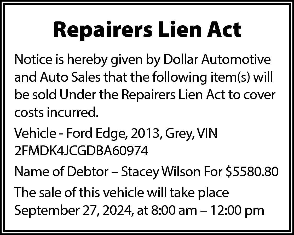 Repairers Lien Act <br>Notice is  Repairers Lien Act  Notice is hereby given by Dollar Automotive  and Auto Sales that the following item(s) will  be sold Under the Repairers Lien Act to cover  costs incurred.  Vehicle - Ford Edge, 2013, Grey, VIN  2FMDK4JCGDBA60974  Name of Debtor – Stacey Wilson For $5580.80  The sale of this vehicle will take place  September 27, 2024, at 8:00 am – 12:00 pm    