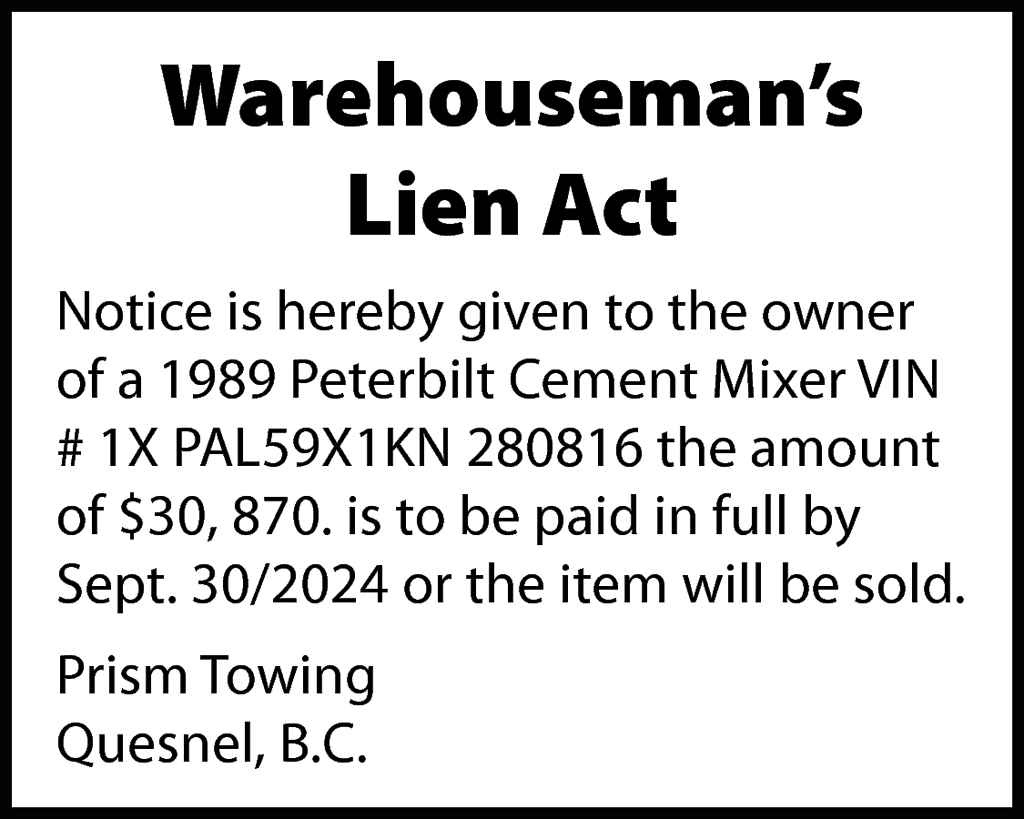 Warehouseman’s <br>Lien Act <br>Notice is  Warehouseman’s  Lien Act  Notice is hereby given to the owner  of a 1989 Peterbilt Cement Mixer VIN  # 1X PAL59X1KN 280816 the amount  of $30, 870. is to be paid in full by  Sept. 30/2024 or the item will be sold.  Prism Towing  Quesnel, B.C.    