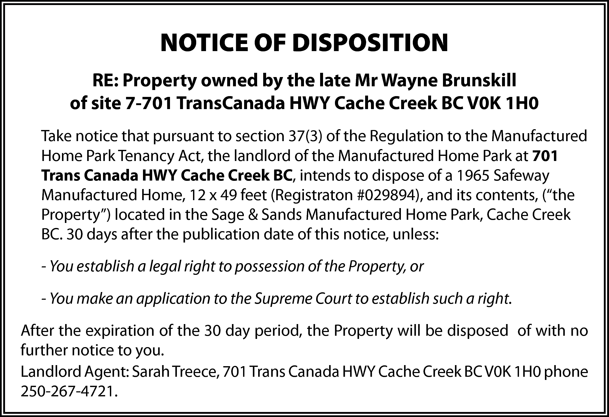 NOTICE OF DISPOSITION <br>RE: Property  NOTICE OF DISPOSITION  RE: Property owned by the late Mr Wayne Brunskill  of site 7-701 TransCanada HWY Cache Creek BC V0K 1H0  Take notice that pursuant to section 37(3) of the Regulation to the Manufactured  Home Park Tenancy Act, the landlord of the Manufactured Home Park at 701  Trans Canada HWY Cache Creek BC, intends to dispose of a 1965 Safeway  Manufactured Home, 12 x 49 feet (Registraton #029894), and its contents, (“the  Property”) located in the Sage & Sands Manufactured Home Park, Cache Creek  BC. 30 days after the publication date of this notice, unless:  - You establish a legal right to possession of the Property, or  - You make an application to the Supreme Court to establish such a right.  After the expiration of the 30 day period, the Property will be disposed of with no  further notice to you.  Landlord Agent: Sarah Treece, 701 Trans Canada HWY Cache Creek BC V0K 1H0 phone  250-267-4721.    