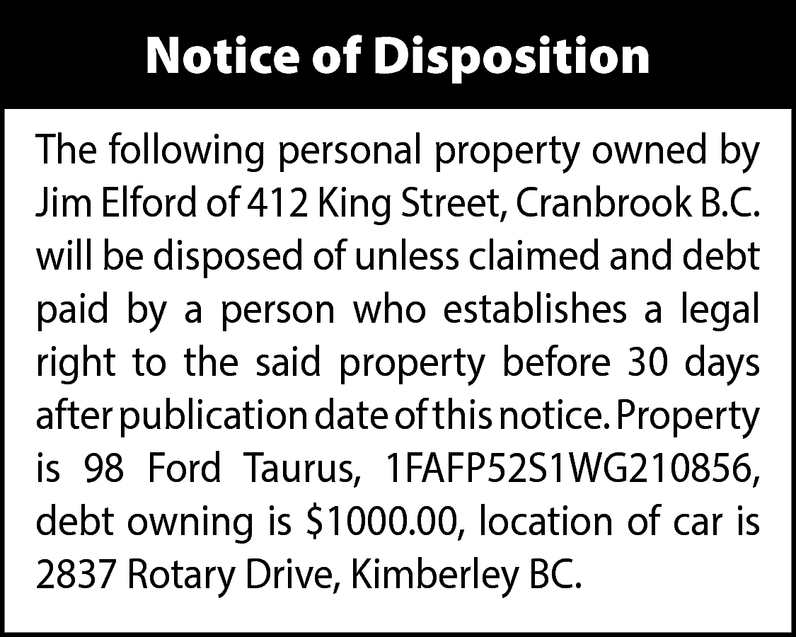 Notice of Disposition <br>The following  Notice of Disposition  The following personal property owned by  Jim Elford of 412 King Street, Cranbrook B.C.  will be disposed of unless claimed and debt  paid by a person who establishes a legal  right to the said property before 30 days  after publication date of this notice. Property  is 98 Ford Taurus, 1FAFP52S1WG210856,  debt owning is $1000.00, location of car is  2837 Rotary Drive, Kimberley BC.    