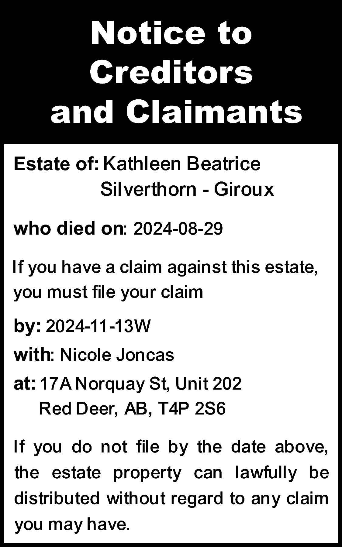 Notice to <br>Creditors <br>and Claimants  Notice to  Creditors  and Claimants  Estate of: Kathleen Beatrice    Silverthorn - Giroux    who died on: 2024-08-29  If you have a claim against this estate,  you must file your claim  by: 2024-11-13W  with: Nicole Joncas  at: 17A Norquay St, Unit 202  Red Deer, AB, T4P 2S6  If you do not file by the date above,  the estate property can lawfully be  distributed without regard to any claim  you may have.    