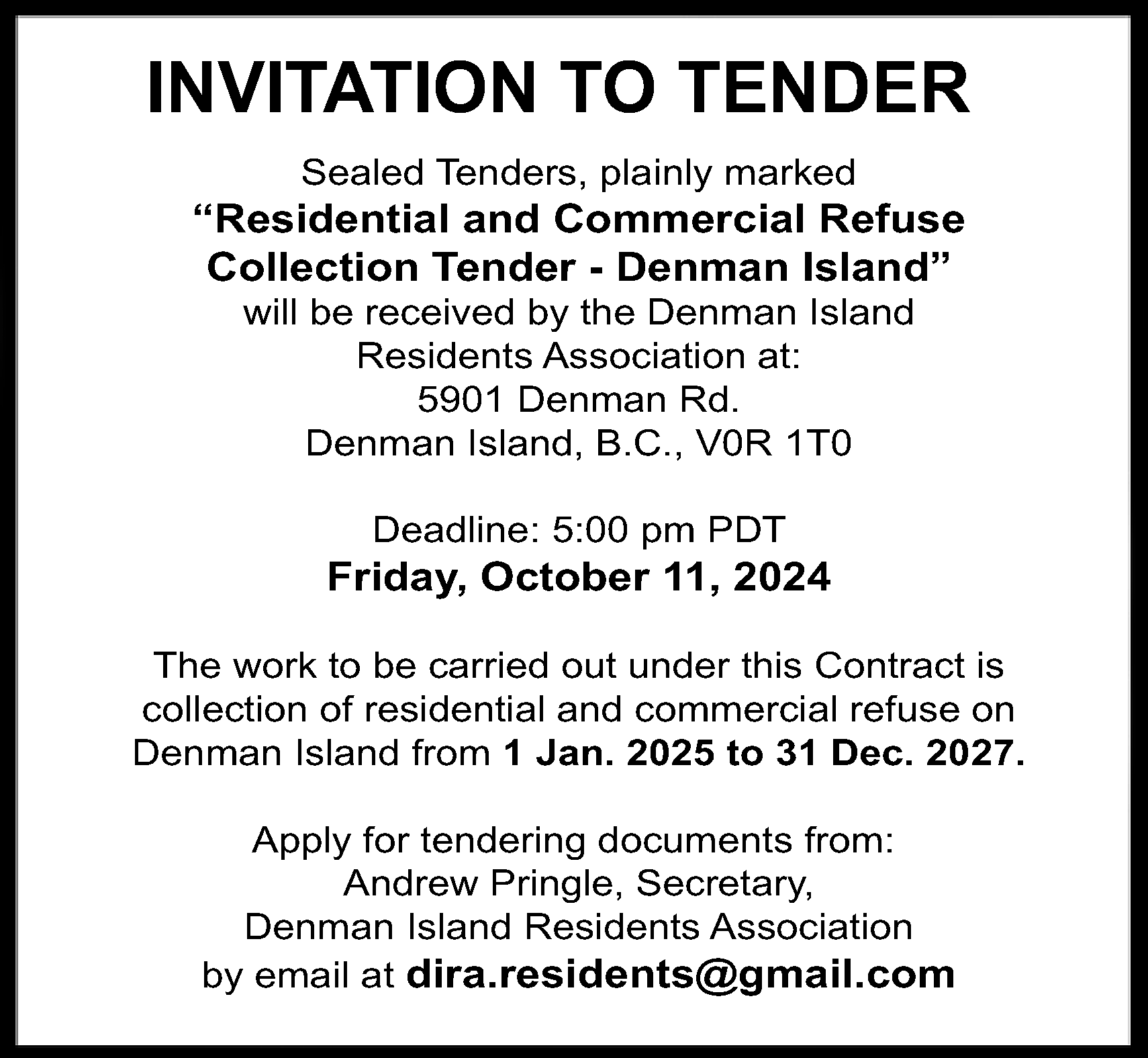 I <br>NVI <br>TATI <br>ONTO TENDER  I  NVI  TATI  ONTO TENDER  Seal  edT  ender  s  ,pl  ai  nl  ymar  k  ed    “  Resi  dent  i  alandCommer  ci  alRef  use  Col  l  ect  i  onT  ender-DenmanI  sl  and”  wi  l  l  ber  ec  ei  v  edbyt  heDenmanI  s  l  and  Res  i  dent  sAs  s  oc  i  at  i  onat  :  5901DenmanRd.  DenmanI  s  l  and,B.  C.  ,V0R1T0  Deadl  i  ne:5:  00pm PDT    Fr  i  day  ,Oct  ober1  1,2024  Thewor  kt  obec  ar  r  i  edoutundert  hi  sCont  r  ac  ti  s  c  ol  l  ec  t  i  onofr  es  i  dent  i  al  andc  ommer  c  i  al  r  ef  us  eon  DenmanI  s  l  andf  r  om 1Jan.2025t  o31Dec.2027.  Appl  yf  ort  ender  i  ngdoc  ument  sf  r  om:  Andr  ewPr  i  ngl  e,Sec  r  et  ar  y  ,  DenmanI  s  l  andRes  i  dent  sAs  s  oc  i  at  i  on  r  a.  r  esi  dent  s@gmai  l  .  com  byemai  l  atdi    