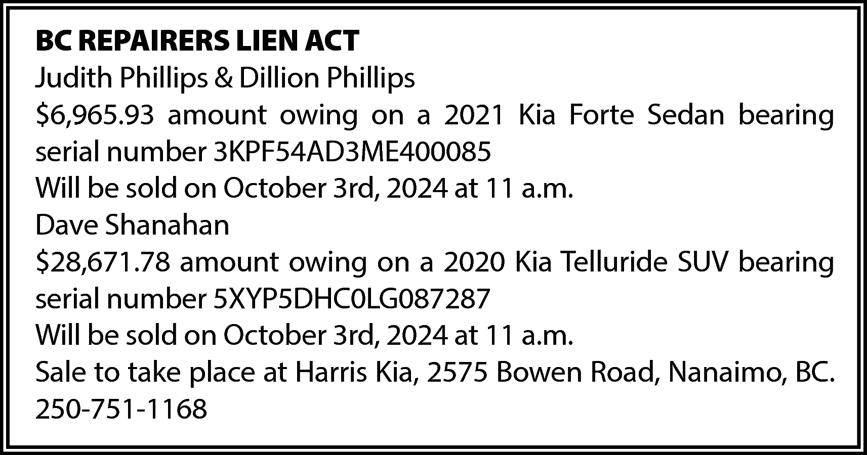 BC REPAIRERS LIEN ACT <br>Judith  BC REPAIRERS LIEN ACT  Judith Phillips & Dillion Phillips  $6,965.93 amount owing on a 2021 Kia Forte Sedan bearing  serial number 3KPF54AD3ME400085  Will be sold on October 3rd, 2024 at 11 a.m.  Dave Shanahan  $28,671.78 amount owing on a 2020 Kia Telluride SUV bearing  serial number 5XYP5DHC0LG087287  Will be sold on October 3rd, 2024 at 11 a.m.  Sale to take place at Harris Kia, 2575 Bowen Road, Nanaimo, BC.  250-751-1168    