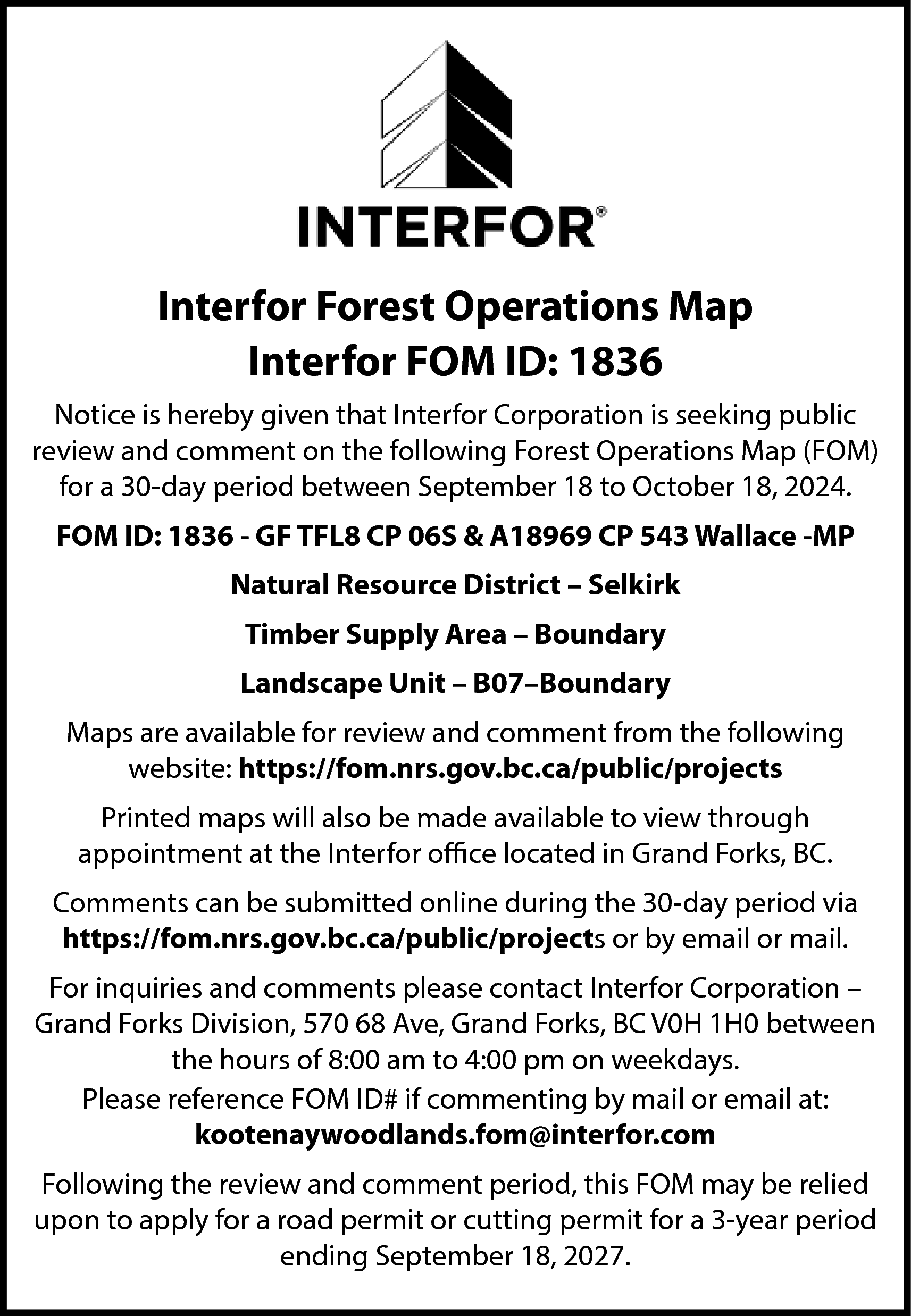 Interfor Forest Operations Map <br>Interfor  Interfor Forest Operations Map  Interfor FOM ID: 1836  Notice is hereby given that Interfor Corporation is seeking public  review and comment on the following Forest Operations Map (FOM)  for a 30-day period between September 18 to October 18, 2024.  FOM ID: 1836 - GF TFL8 CP 06S & A18969 CP 543 Wallace -MP  Natural Resource District – Selkirk  Timber Supply Area – Boundary  Landscape Unit – B07–Boundary  Maps are available for review and comment from the following  website: https://fom.nrs.gov.bc.ca/public/projects  Printed maps will also be made available to view through  appointment at the Interfor office located in Grand Forks, BC.  Comments can be submitted online during the 30-day period via  https://fom.nrs.gov.bc.ca/public/projects or by email or mail.  For inquiries and comments please contact Interfor Corporation –  Grand Forks Division, 570 68 Ave, Grand Forks, BC V0H 1H0 between  the hours of 8:00 am to 4:00 pm on weekdays.  Please reference FOM ID# if commenting by mail or email at:  kootenaywoodlands.fom@interfor.com  Following the review and comment period, this FOM may be relied  upon to apply for a road permit or cutting permit for a 3-year period  ending September 18, 2027.    