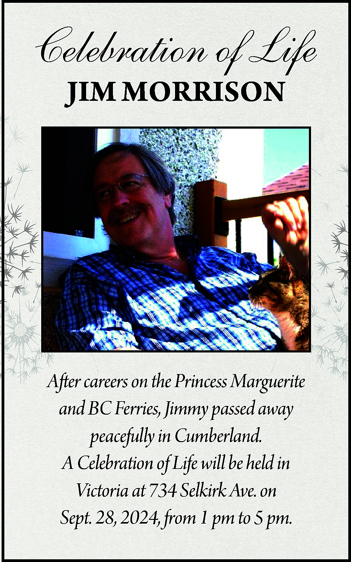 Celebration of Life <br>JIM MORRISON  Celebration of Life  JIM MORRISON    After careers on the Princess Marguerite  and BC Ferries, Jimmy passed away  peacefully in Cumberland.  A Celebration of Life will be held in  Victoria at 734 Selkirk Ave. on  Sept. 28, 2024, from 1 pm to 5 pm.    