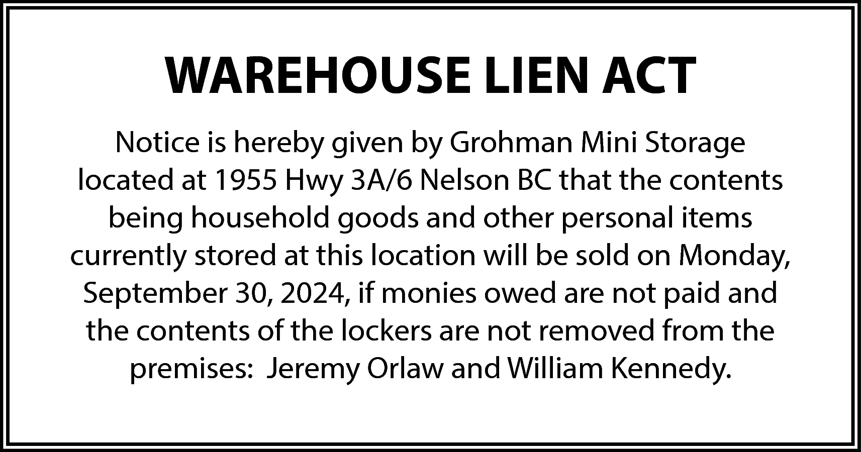 WAREHOUSE LIEN ACT <br>Notice is  WAREHOUSE LIEN ACT  Notice is hereby given by Grohman Mini Storage  located at 1955 Hwy 3A/6 Nelson BC that the contents  being household goods and other personal items  currently stored at this location will be sold on Monday,  September 30, 2024, if monies owed are not paid and  the contents of the lockers are not removed from the  premises: Jeremy Orlaw and William Kennedy.    