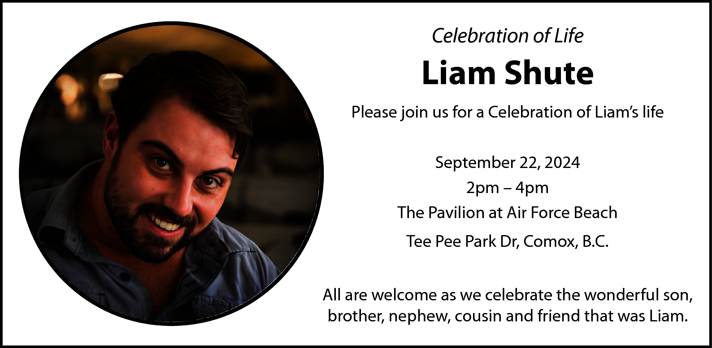 Celebration of Life <br> <br>Liam  Celebration of Life    Liam Shute  Please join us for a Celebration of Liam’s life  September 22, 2024  2pm – 4pm  The Pavilion at Air Force Beach  Tee Pee Park Dr, Comox, B.C.  All are welcome as we celebrate the wonderful son,  brother, nephew, cousin and friend that was Liam.    