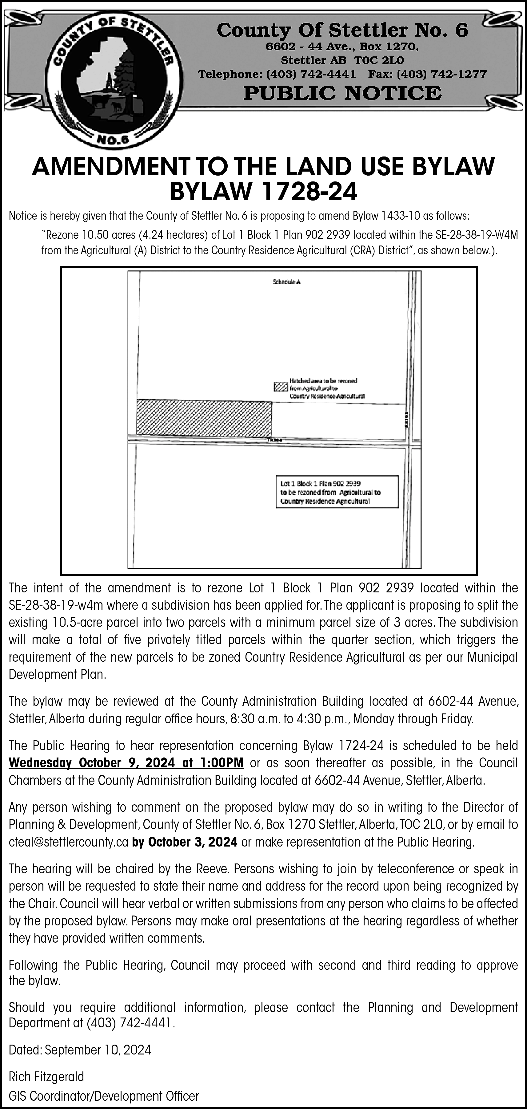 County Of Stettler No. 6  County Of Stettler No. 6    6602 - 44 Ave., Box 1270,  Stettler AB T0C 2L0  Telephone: (403) 742-4441 Fax: (403) 742-1277    PUBLIC NOTICE    AMENDMENT TO THE LAND USE BYLAW  BYLAW 1728-24    Notice is hereby given that the County of Stettler No. 6 is proposing to amend Bylaw 1433-10 as follows:    “Rezone 10.50 acres (4.24 hectares) of Lot 1 Block 1 Plan 902 2939 located within the SE-28-38-19-W4M  from the Agricultural (A) District to the Country Residence Agricultural (CRA) District”, as shown below.).    The intent of the amendment is to rezone Lot 1 Block 1 Plan 902 2939 located within the  SE-28-38-19-w4m where a subdivision has been applied for.The applicant is proposing to split the  existing 10.5-acre parcel into two parcels with a minimum parcel size of 3 acres. The subdivision  will make a total of five privately titled parcels within the quarter section, which triggers the  requirement of the new parcels to be zoned Country Residence Agricultural as per our Municipal  Development Plan.  The bylaw may be reviewed at the County Administration Building located at 6602-44 Avenue,  Stettler, Alberta during regular office hours, 8:30 a.m. to 4:30 p.m., Monday through Friday.  The Public Hearing to hear representation concerning Bylaw 1724-24 is scheduled to be held  Wednesday October 9, 2024 at 1:00PM or as soon thereafter as possible, in the Council  Chambers at the County Administration Building located at 6602-44 Avenue, Stettler, Alberta.  Any person wishing to comment on the proposed bylaw may do so in writing to the Director of  Planning & Development, County of Stettler No. 6, Box 1270 Stettler,Alberta,TOC 2L0, or by email to  cteal@stettlercounty.ca by October 3, 2024 or make representation at the Public Hearing.  The hearing will be chaired by the Reeve. Persons wishing to join by teleconference or speak in  person will be requested to state their name and address for the record upon being recognized by  the Chair. Council will hear verbal or written submissions from any person who claims to be affected  by the proposed bylaw. Persons may make oral presentations at the hearing regardless of whether  they have provided written comments.  Following the Public Hearing, Council may proceed with second and third reading to approve  the bylaw.  Should you require additional information, please contact the Planning and Development  Department at (403) 742-4441.  Dated: September 10, 2024  Rich Fitzgerald  GIS Coordinator/Development Officer    