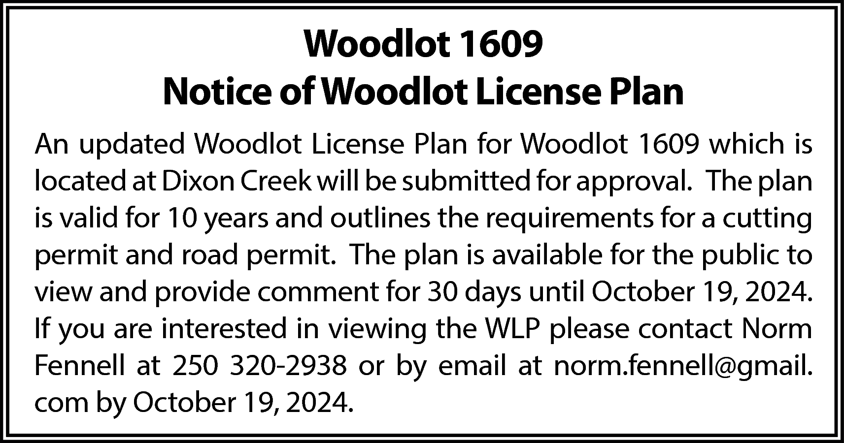 Woodlot 1609 <br>Notice of Woodlot  Woodlot 1609  Notice of Woodlot License Plan  An updated Woodlot License Plan for Woodlot 1609 which is  located at Dixon Creek will be submitted for approval. The plan  is valid for 10 years and outlines the requirements for a cutting  permit and road permit. The plan is available for the public to  view and provide comment for 30 days until October 19, 2024.  If you are interested in viewing the WLP please contact Norm  Fennell at 250 320-2938 or by email at norm.fennell@gmail.  com by October 19, 2024.    