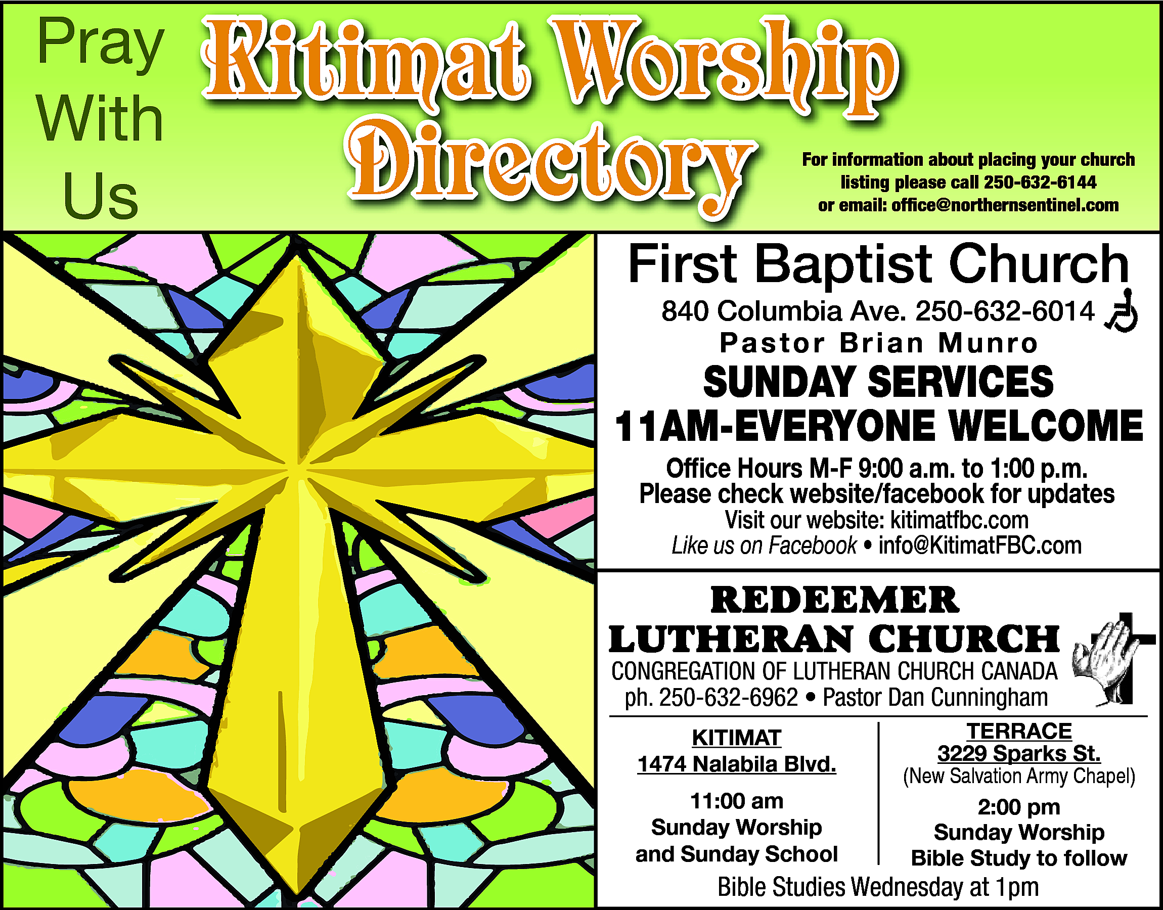 Pray <br>With <br>Us <br> <br>Kitimat  Pray  With  Us    Kitimat Worship  Directory    For information about placing your church  listing please call 250-632-6144  or email: office@northernsentinel.com    First Baptist Church  840 Columbia Ave. 250-632-6014  Pastor Brian Munro    SUNDAY SERVICES  11AM-EVERYONE WELCOME  Office Hours M-F 9:00 a.m. to 1:00 p.m.  Please check website/facebook for updates  Visit our website: kitimatfbc.com  Like us on Facebook • info@KitimatFBC.com    RedeemeR  LutheRan ChuRCh  Congregation of Lutheran ChurCh Canada  250-632-6962  • Pastor  Visser  ph. ph.  250-632-6962  • Pastor  DanAlan  Cunningham  Kitimat  Kitimat  1474 Nalabila Blvd.    1474 Nalabila Blvd.  11:00 am  11:00  am  Sunday Worship  Sunday  Worship  and Sunday School    terrace  3229  Sparks St.  terrace  (New Salvation Army Chapel)  3229 Sparks St.  2:00 pm  (NewSunday  SalvationWorship  Army Chapel)  Bible Study to follow    Bible  on Facebook  BibleStudies  StudiesAvailable  Wednesday  at 1pm    