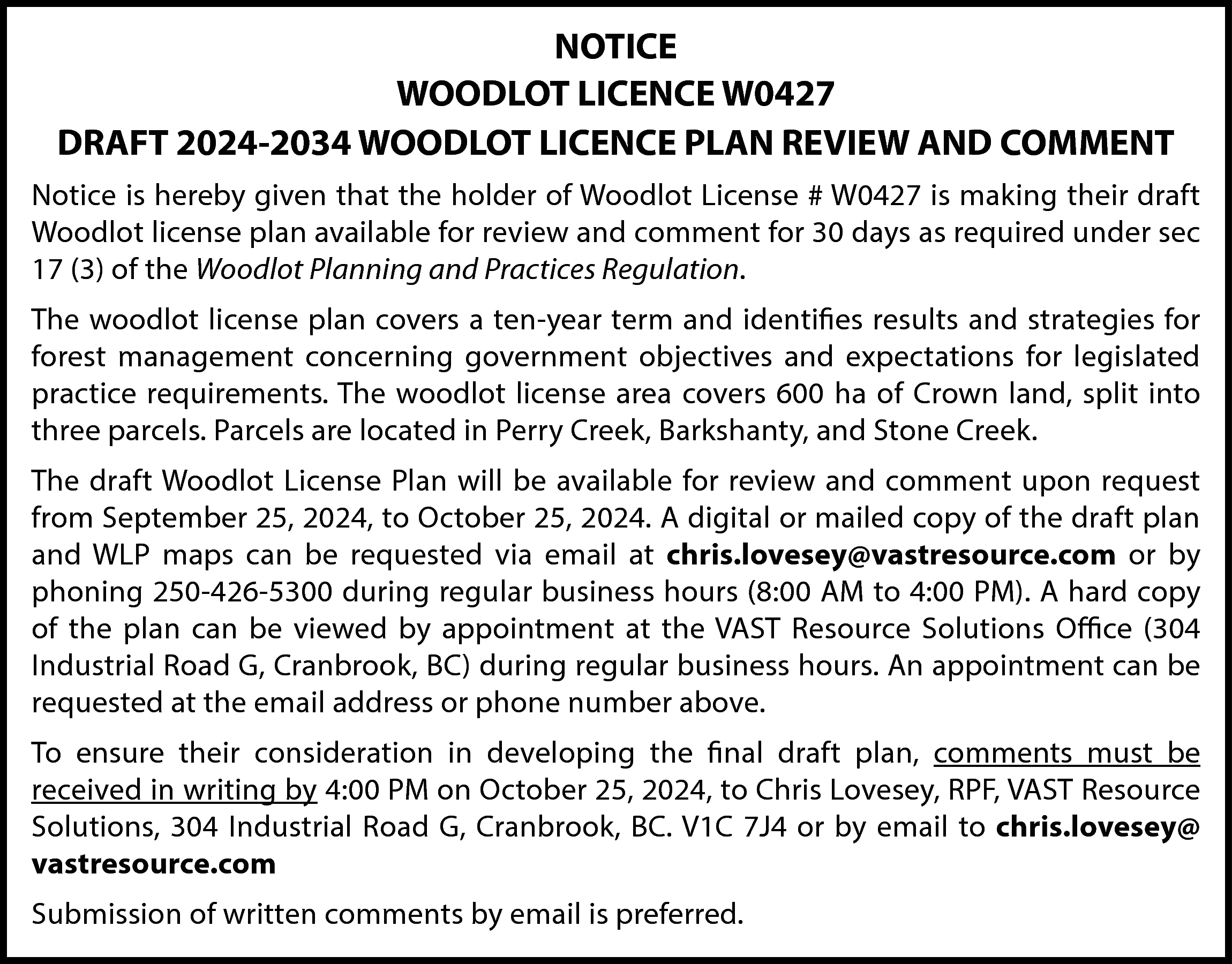 NOTICE <br>WOODLOT LICENCE W0427 <br>DRAFT  NOTICE  WOODLOT LICENCE W0427  DRAFT 2024-2034 WOODLOT LICENCE PLAN REVIEW AND COMMENT  Notice is hereby given that the holder of Woodlot License # W0427 is making their draft  Woodlot license plan available for review and comment for 30 days as required under sec  17 (3) of the Woodlot Planning and Practices Regulation.  The woodlot license plan covers a ten-year term and identifies results and strategies for  forest management concerning government objectives and expectations for legislated  practice requirements. The woodlot license area covers 600 ha of Crown land, split into  three parcels. Parcels are located in Perry Creek, Barkshanty, and Stone Creek.  The draft Woodlot License Plan will be available for review and comment upon request  from September 25, 2024, to October 25, 2024. A digital or mailed copy of the draft plan  and WLP maps can be requested via email at chris.lovesey@vastresource.com or by  phoning 250-426-5300 during regular business hours (8:00 AM to 4:00 PM). A hard copy  of the plan can be viewed by appointment at the VAST Resource Solutions Office (304  Industrial Road G, Cranbrook, BC) during regular business hours. An appointment can be  requested at the email address or phone number above.  To ensure their consideration in developing the final draft plan, comments must be  received in writing by 4:00 PM on October 25, 2024, to Chris Lovesey, RPF, VAST Resource  Solutions, 304 Industrial Road G, Cranbrook, BC. V1C 7J4 or by email to chris.lovesey@  vastresource.com  Submission of written comments by email is preferred.    