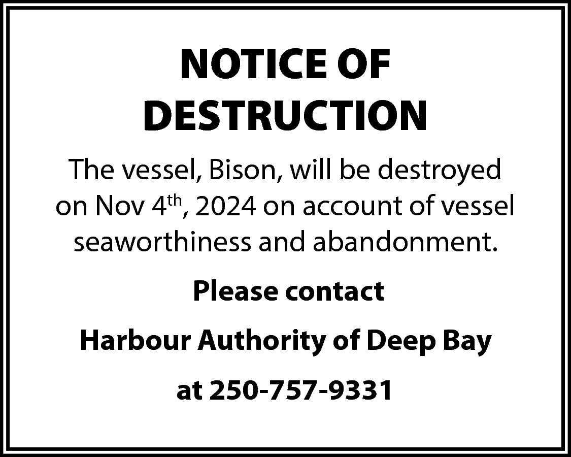 NOTICE OF <br>DESTRUCTION <br>The vessel,  NOTICE OF  DESTRUCTION  The vessel, Bison, will be destroyed  on Nov 4th, 2024 on account of vessel  seaworthiness and abandonment.  Please contact  Harbour Authority of Deep Bay  at 250-757-9331    