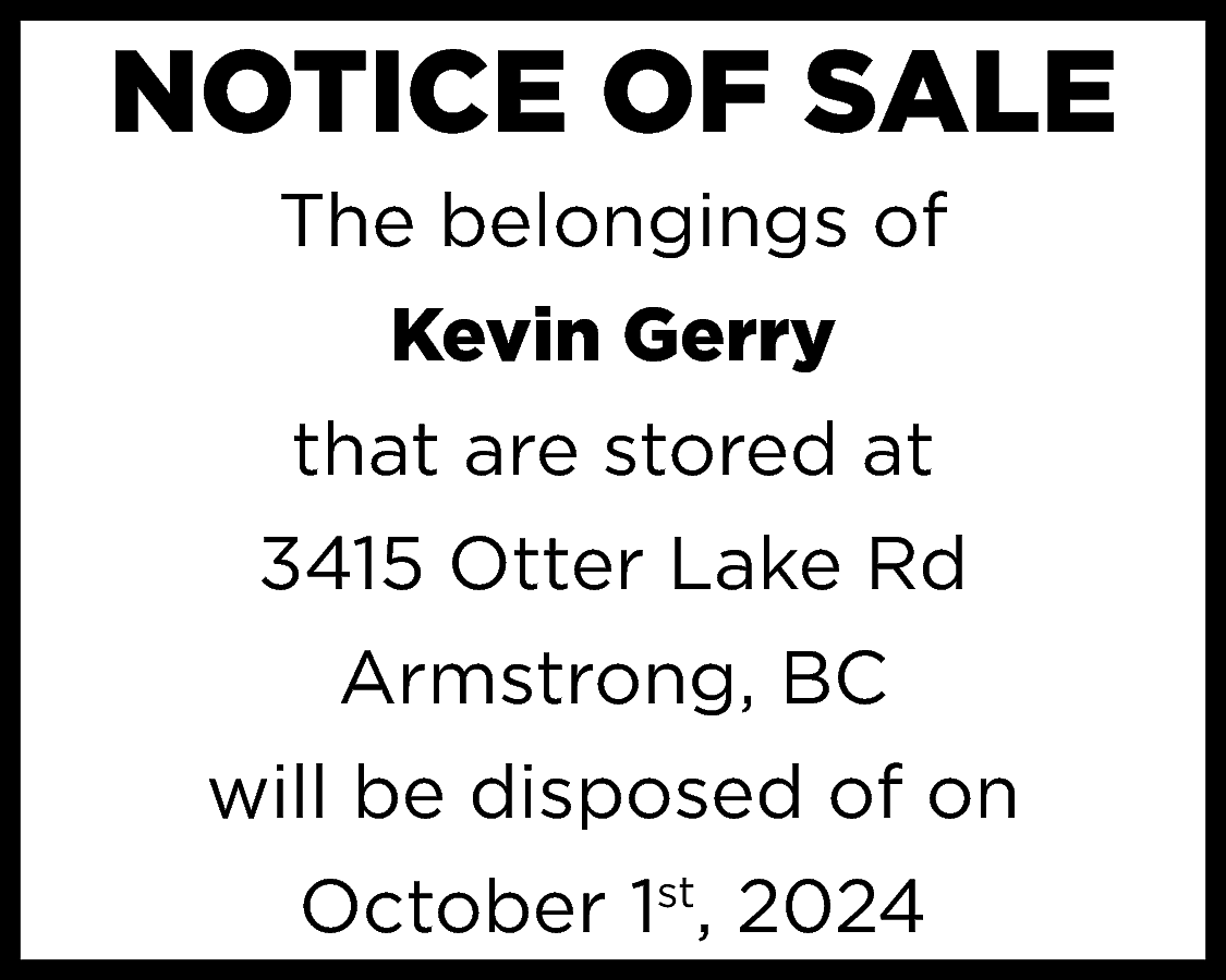 NOTICE OF SALE <br>The belongings  NOTICE OF SALE  The belongings of  Kevin Gerry  that are stored at  3415 Otter Lake Rd  Armstrong, BC  will be disposed of on  October 1st, 2024    