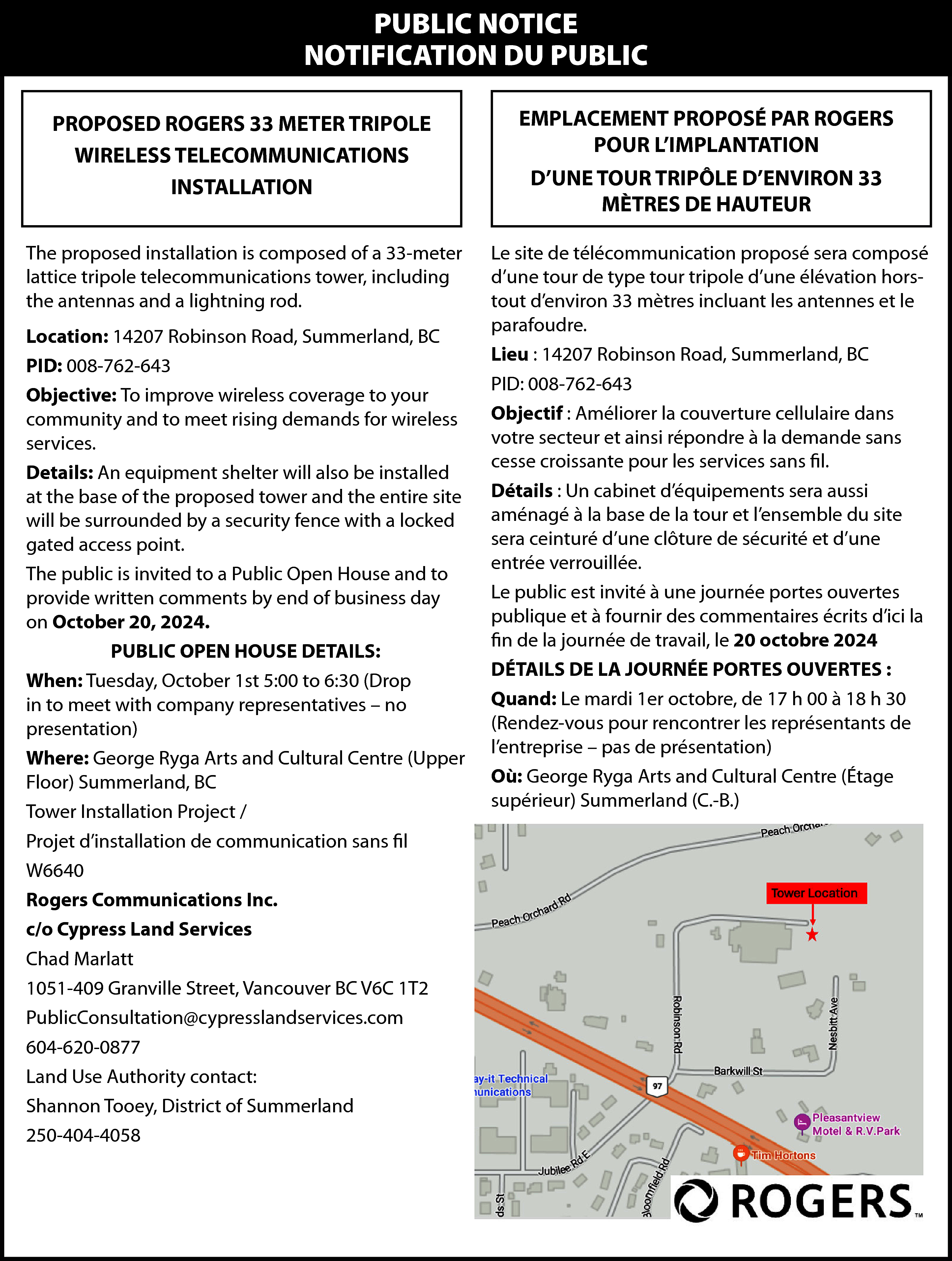 PUBLIC NOTICE <br>NOTIFICATION DU PUBLIC  PUBLIC NOTICE  NOTIFICATION DU PUBLIC  PROPOSED ROGERS 33 METER TRIPOLE  WIRELESS TELECOMMUNICATIONS  INSTALLATION    EMPLACEMENT PROPOSÉ PAR ROGERS  POUR L’IMPLANTATION    The proposed installation is composed of a 33-meter  lattice tripole telecommunications tower, including  the antennas and a lightning rod.    Le site de télécommunication proposé sera composé  d’une tour de type tour tripole d’une élévation horstout d’environ 33 mètres incluant les antennes et le  parafoudre.  Lieu : 14207 Robinson Road, Summerland, BC  PID: 008-762-643  Objectif : Améliorer la couverture cellulaire dans  votre secteur et ainsi répondre à la demande sans  cesse croissante pour les services sans fil.  Détails : Un cabinet d’équipements sera aussi  aménagé à la base de la tour et l’ensemble du site  sera ceinturé d’une clôture de sécurité et d’une  entrée verrouillée.  Le public est invité à une journée portes ouvertes  publique et à fournir des commentaires écrits d’ici la  fin de la journée de travail, le 20 octobre 2024  DÉTAILS DE LA JOURNÉE PORTES OUVERTES :  Quand: Le mardi 1er octobre, de 17 h 00 à 18 h 30  (Rendez-vous pour rencontrer les représentants de  l’entreprise – pas de présentation)  Où: George Ryga Arts and Cultural Centre (Étage  supérieur) Summerland (C.-B.)    Location: 14207 Robinson Road, Summerland, BC  PID: 008-762-643  Objective: To improve wireless coverage to your  community and to meet rising demands for wireless  services.  Details: An equipment shelter will also be installed  at the base of the proposed tower and the entire site  will be surrounded by a security fence with a locked  gated access point.  The public is invited to a Public Open House and to  provide written comments by end of business day  on October 20, 2024.  PUBLIC OPEN HOUSE DETAILS:  When: Tuesday, October 1st 5:00 to 6:30 (Drop  in to meet with company representatives – no  presentation)  Where: George Ryga Arts and Cultural Centre (Upper  Floor) Summerland, BC  Tower Installation Project /  Projet d’installation de communication sans fil  W6640  Rogers Communications Inc.  c/o Cypress Land Services  Chad Marlatt  1051-409 Granville Street, Vancouver BC V6C 1T2  PublicConsultation@cypresslandservices.com  604-620-0877  Land Use Authority contact:  Shannon Tooey, District of Summerland  250-404-4058    D’UNE TOUR TRIPÔLE D’ENVIRON 33  MÈTRES DE HAUTEUR    