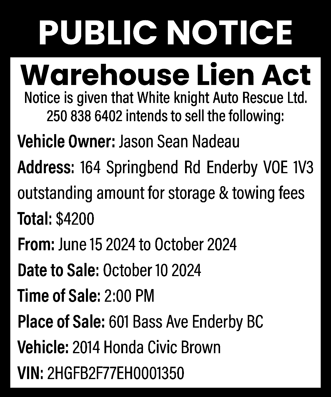 PUBLIC NOTICE <br>Warehouse Lien Act  PUBLIC NOTICE  Warehouse Lien Act  Notice is given that White knight Auto Rescue Ltd.  250 838 6402 intends to sell the following:    Vehicle Owner: Jason Sean Nadeau  Address: 164 Springbend Rd Enderby VOE 1V3  outstanding amount for storage & towing fees  Total: $4200  From: June 15 2024 to October 2024  Date to Sale: October 10 2024  Time of Sale: 2:00 PM  Place of Sale: 601 Bass Ave Enderby BC  Vehicle: 2014 Honda Civic Brown  VIN: 2HGFB2F77EH0001350    