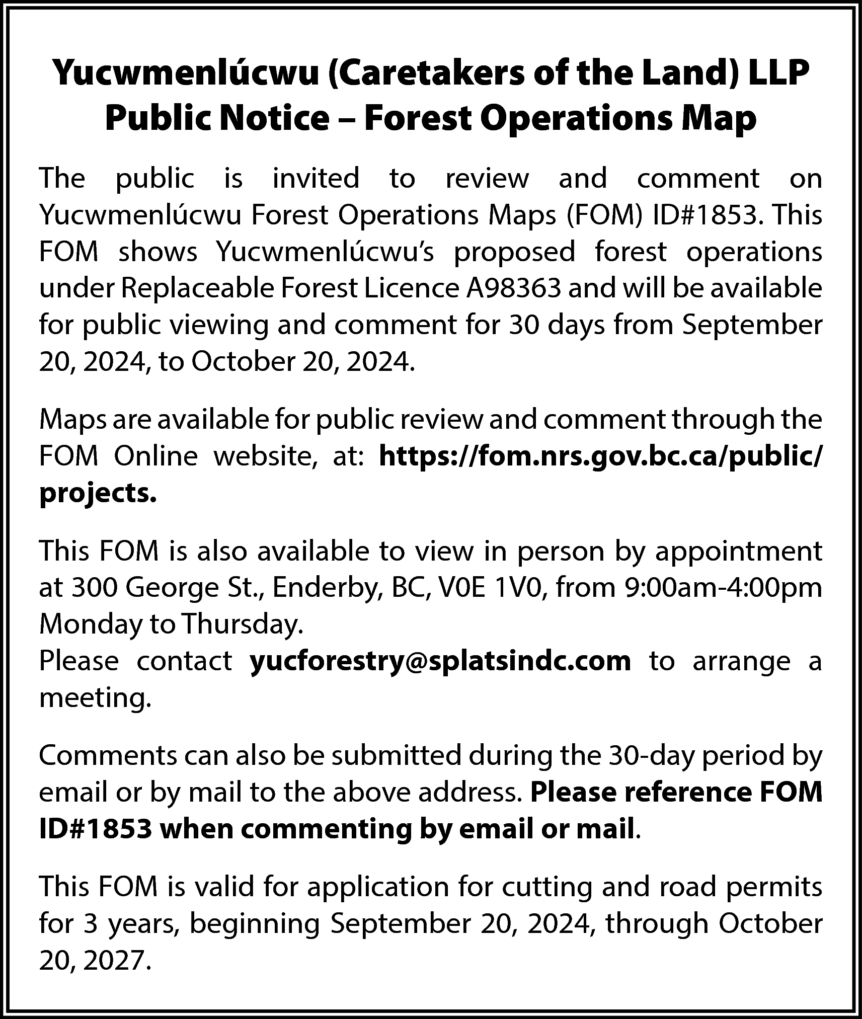 Yucwmenlúcwu (Caretakers of the Land)  Yucwmenlúcwu (Caretakers of the Land) LLP  Public Notice – Forest Operations Map  The public is invited to review and comment on  Yucwmenlúcwu Forest Operations Maps (FOM) ID#1853. This  FOM shows Yucwmenlúcwu’s proposed forest operations  under Replaceable Forest Licence A98363 and will be available  for public viewing and comment for 30 days from September  20, 2024, to October 20, 2024.  Maps are available for public review and comment through the  FOM Online website, at: https://fom.nrs.gov.bc.ca/public/  projects.  This FOM is also available to view in person by appointment  at 300 George St., Enderby, BC, V0E 1V0, from 9:00am-4:00pm  Monday to Thursday.  Please contact yucforestry@splatsindc.com to arrange a  meeting.  Comments can also be submitted during the 30-day period by  email or by mail to the above address. Please reference FOM  ID#1853 when commenting by email or mail.  This FOM is valid for application for cutting and road permits  for 3 years, beginning September 20, 2024, through October  20, 2027.    