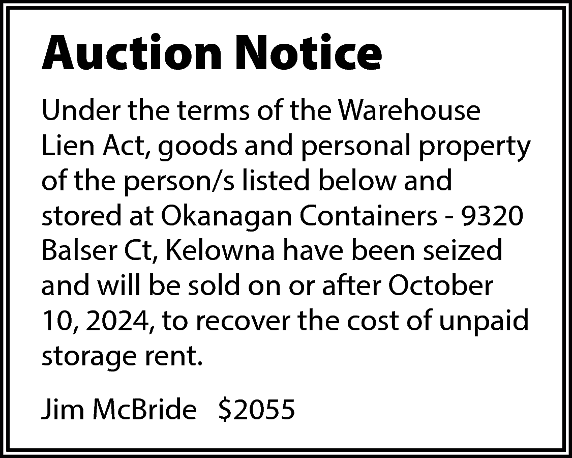 Auction Notice <br>Under the terms  Auction Notice  Under the terms of the Warehouse  Lien Act, goods and personal property  of the person/s listed below and  stored at Okanagan Containers - 9320  Balser Ct, Kelowna have been seized  and will be sold on or after October  10, 2024, to recover the cost of unpaid  storage rent.  Jim McBride $2055    