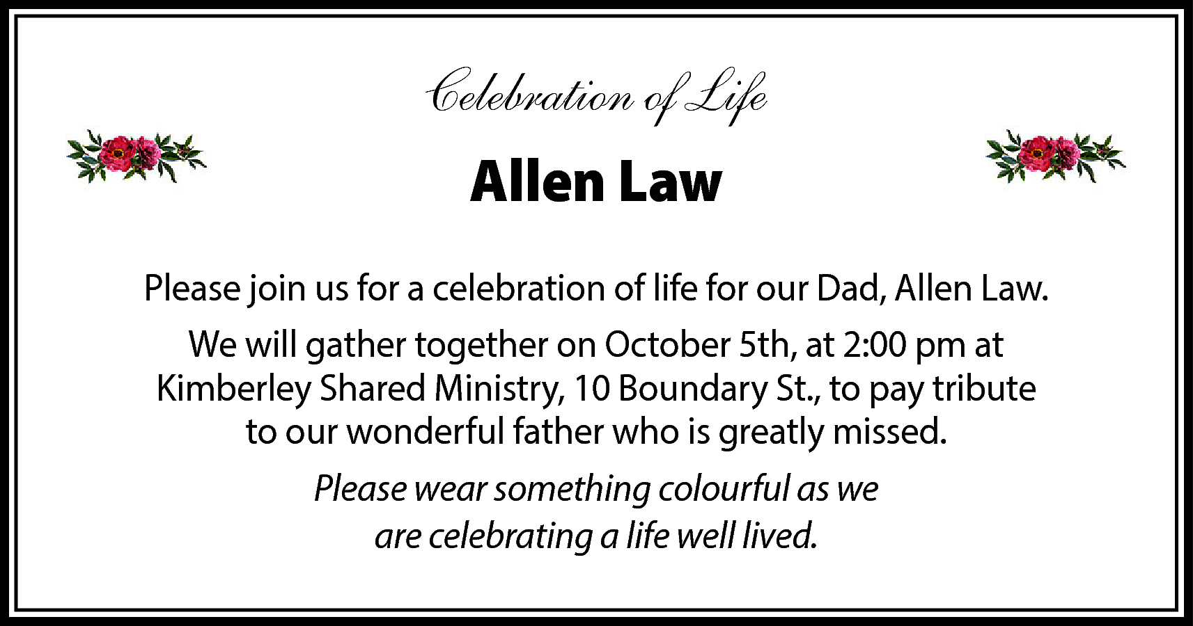 Celebration of Life <br>Allen Law  Celebration of Life  Allen Law  Please join us for a celebration of life for our Dad, Allen Law.  We will gather together on October 5th, at 2:00 pm at  Kimberley Shared Ministry, 10 Boundary St., to pay tribute  to our wonderful father who is greatly missed.  Please wear something colourful as we  are celebrating a life well lived.    