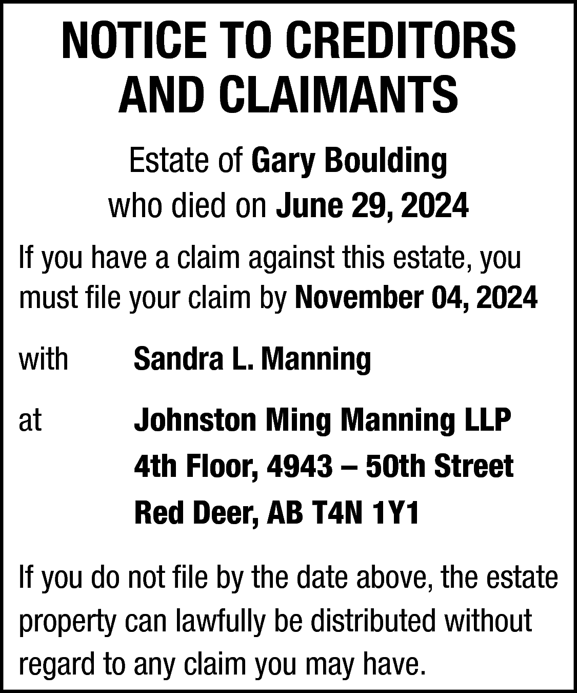 NOTICE TO CREDITORS <br>AND CLAIMANTS  NOTICE TO CREDITORS  AND CLAIMANTS  Estate of Gary Boulding  who died on June 29, 2024  If you have a claim against this estate, you  must file your claim by November 04, 2024  with    Sandra L. Manning    at    Johnston Ming Manning LLP  4th Floor, 4943 – 50th Street  Red Deer, AB T4N 1Y1    If you do not file by the date above, the estate  property can lawfully be distributed without  regard to any claim you may have.    