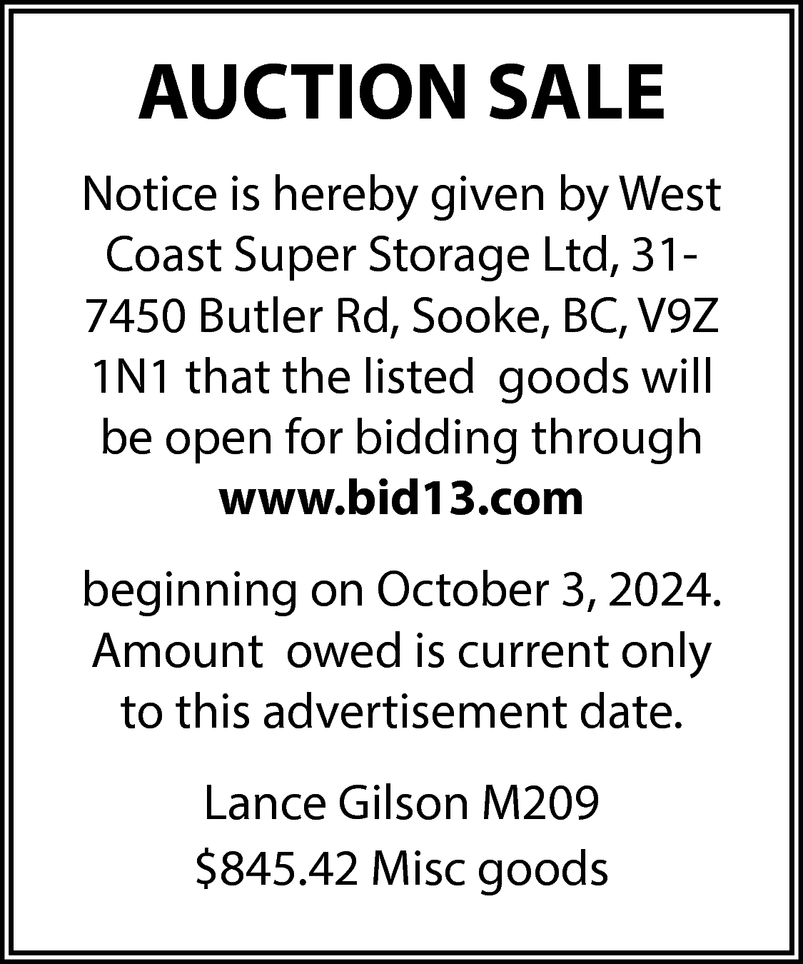 AUCTION SALE <br>Notice is hereby  AUCTION SALE  Notice is hereby given by West  Coast Super Storage Ltd, 317450 Butler Rd, Sooke, BC, V9Z  1N1 that the listed goods will  be open for bidding through  www.bid13.com  beginning on October 3, 2024.  Amount owed is current only  to this advertisement date.  Lance Gilson M209  $845.42 Misc goods    