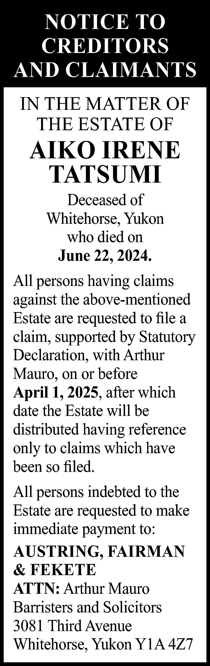 NOTICE TO <br>CREDITORS <br>AND CLAIMANTS  NOTICE TO  CREDITORS  AND CLAIMANTS  IN THE MATTER OF  THE ESTATE OF    AIKO IRENE  TATSUMI  Deceased of  Whitehorse, Yukon  who died on  June 22, 2024.    All persons having claims  against the above-mentioned  Estate are requested to file a  claim, supported by Statutory  Declaration, with Arthur  Mauro, on or before  April 1, 2025, after which  date the Estate will be  distributed having reference  only to claims which have  been so filed.  All persons indebted to the  Estate are requested to make  immediate payment to:  AUSTRING, FAIRMAN  & FEKETE  ATTN: Arthur Mauro  Barristers and Solicitors  3081 Third Avenue  Whitehorse, Yukon Y1A 4Z7    