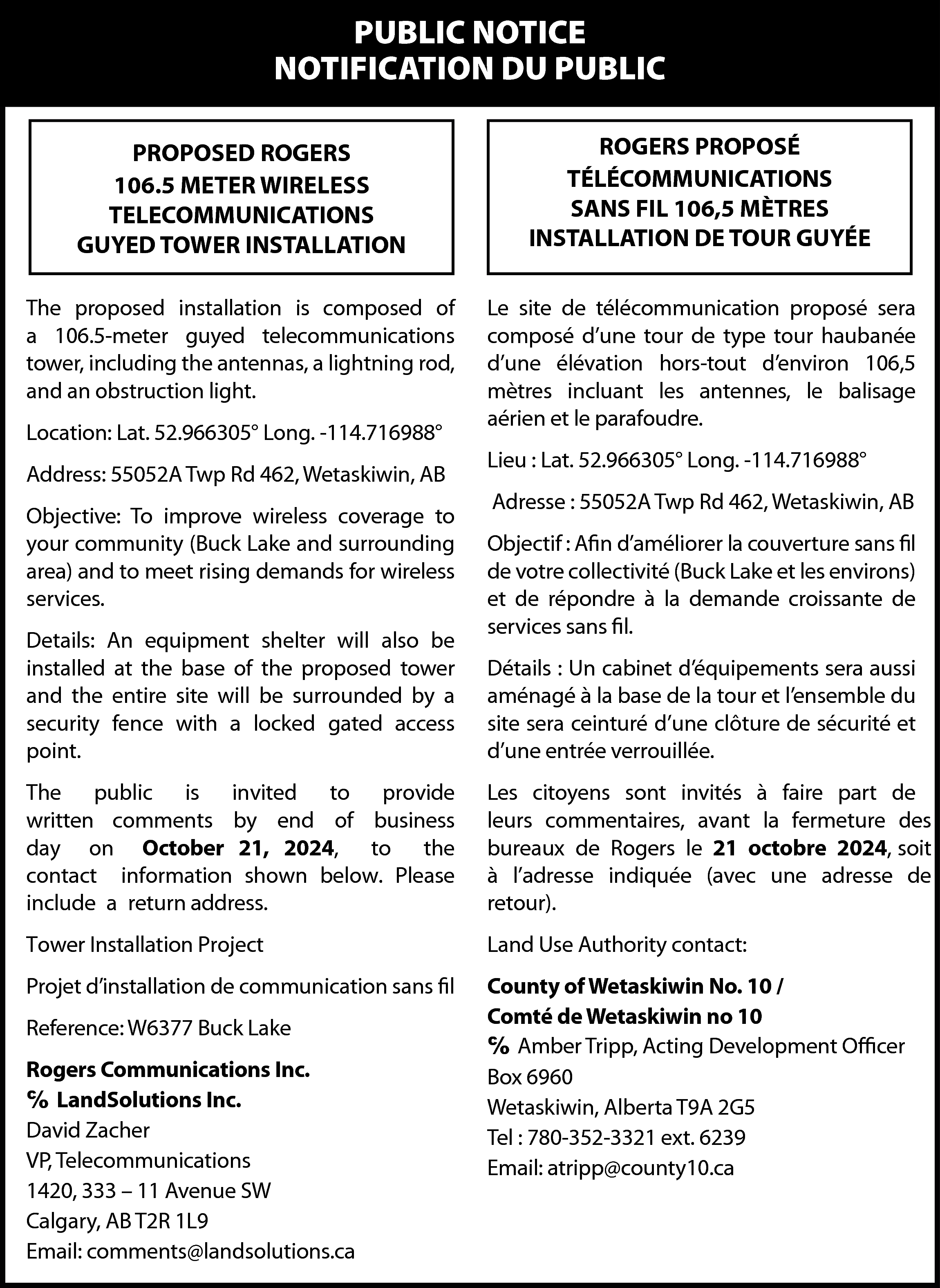 PUBLIC NOTICE <br>NOTIFICATION DU PUBLIC  PUBLIC NOTICE  NOTIFICATION DU PUBLIC  PROPOSED ROGERS  106.5 METER WIRELESS  TELECOMMUNICATIONS  GUYED TOWER INSTALLATION    ROGERS PROPOSÉ  TÉLÉCOMMUNICATIONS  SANS FIL 106,5 MÈTRES  INSTALLATION DE TOUR GUYÉE    The proposed installation is composed of  a 106.5-meter guyed telecommunications  tower, including the antennas, a lightning rod,  and an obstruction light.    Le site de télécommunication proposé sera  composé d’une tour de type tour haubanée  d’une élévation hors-tout d’environ 106,5  mètres incluant les antennes, le balisage  aérien et le parafoudre.    Location: Lat. 52.966305° Long. -114.716988°  Address: 55052A Twp Rd 462, Wetaskiwin, AB  Objective: To improve wireless coverage to  your community (Buck Lake and surrounding  area) and to meet rising demands for wireless  services.  Details: An equipment shelter will also be  installed at the base of the proposed tower  and the entire site will be surrounded by a  security fence with a locked gated access  point.    Lieu : Lat. 52.966305° Long. -114.716988°  Adresse : 55052A Twp Rd 462, Wetaskiwin, AB  Objectif : Afin d’améliorer la couverture sans fil  de votre collectivité (Buck Lake et les environs)  et de répondre à la demande croissante de  services sans fil.  Détails : Un cabinet d’équipements sera aussi  aménagé à la base de la tour et l’ensemble du  site sera ceinturé d’une clôture de sécurité et  d’une entrée verrouillée.    The public is invited to provide  written comments by end of business  day on October 21, 2024, to the  contact information shown below. Please  include a return address.    Les citoyens sont invités à faire part de  leurs commentaires, avant la fermeture des  bureaux de Rogers le 21 octobre 2024, soit  à l’adresse indiquée (avec une adresse de  retour).    Tower Installation Project    Land Use Authority contact:    Projet d’installation de communication sans fil    County of Wetaskiwin No. 10 /  Comté de Wetaskiwin no 10  ℅ Amber Tripp, Acting Development Officer  Box 6960  Wetaskiwin, Alberta T9A 2G5  Tel : 780-352-3321 ext. 6239  Email: atripp@county10.ca    Reference: W6377 Buck Lake  Rogers Communications Inc.  ℅ LandSolutions Inc.  David Zacher  VP, Telecommunications  1420, 333 – 11 Avenue SW  Calgary, AB T2R 1L9  Email: comments@landsolutions.ca    