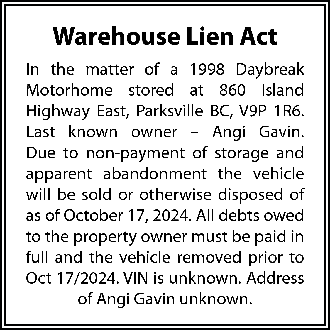 Warehouse Lien Act <br>In the  Warehouse Lien Act  In the matter of a 1998 Daybreak  Motorhome stored at 860 Island  Highway East, Parksville BC, V9P 1R6.  Last known owner – Angi Gavin.  Due to non-payment of storage and  apparent abandonment the vehicle  will be sold or otherwise disposed of  as of October 17, 2024. All debts owed  to the property owner must be paid in  full and the vehicle removed prior to  Oct 17/2024. VIN is unknown. Address  of Angi Gavin unknown.    