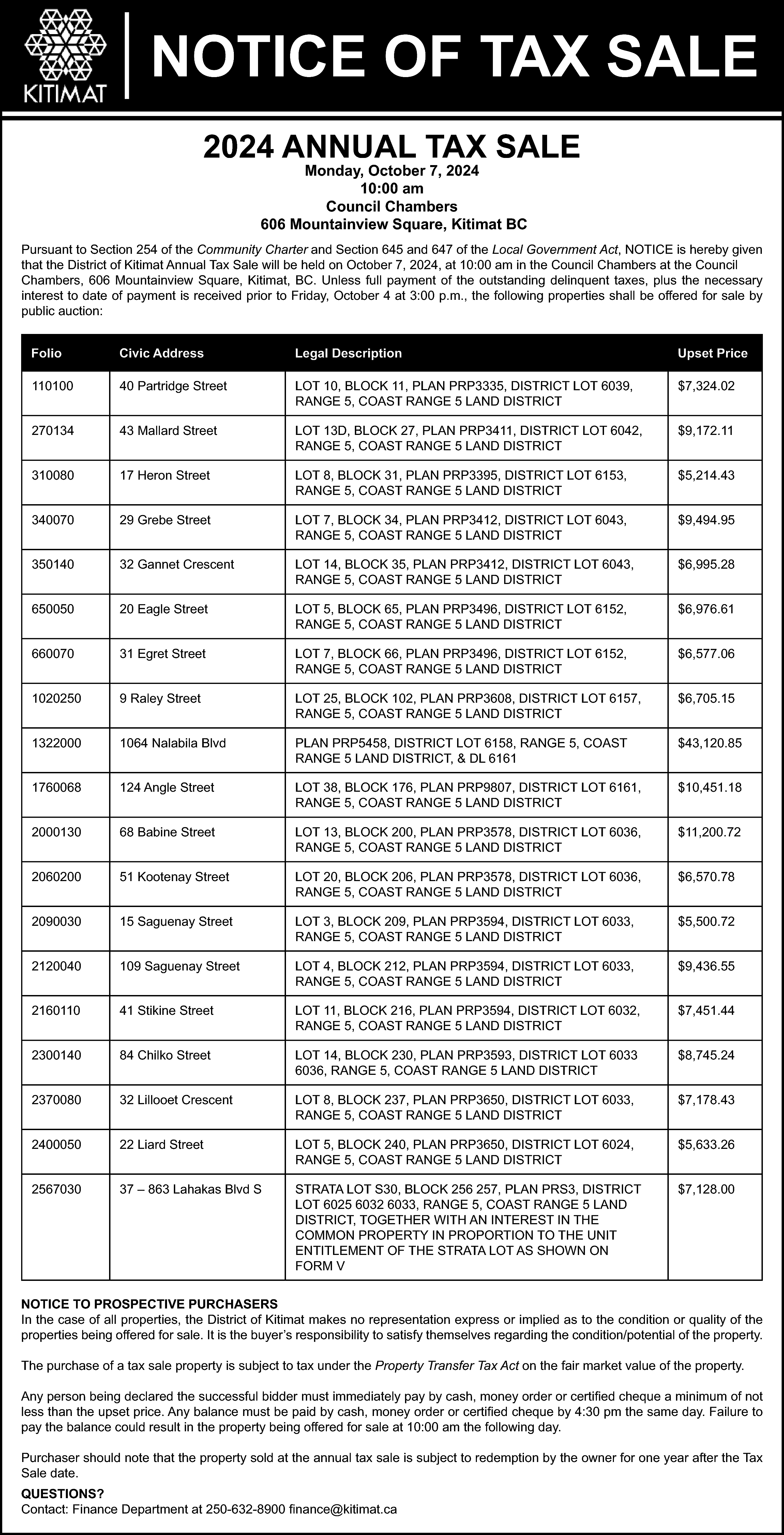 NOTICE OF TAX SALE <br>2024  NOTICE OF TAX SALE  2024 ANNUAL TAX SALE  Monday, October 7, 2024  10:00 am  Council Chambers  606 Mountainview Square, Kitimat BC    Pursuant to Section 254 of the Community Charter and Section 645 and 647 of the Local Government Act, NOTICE is hereby given  that the District of Kitimat Annual Tax Sale will be held on October 7, 2024, at 10:00 am in the Council Chambers at the Council  Chambers, 606 Mountainview Square, Kitimat, BC. Unless full payment of the outstanding delinquent taxes, plus the necessary  interest to date of payment is received prior to Friday, October 4 at 3:00 p.m., the following properties shall be offered for sale by  public auction:  Folio    Civic Address    Legal Description    Upset Price    110100    40 Partridge Street    LOT 10, BLOCK 11, PLAN PRP3335, DISTRICT LOT 6039,  RANGE 5, COAST RANGE 5 LAND DISTRICT    $7,324.02    270134    43 Mallard Street    LOT 13D, BLOCK 27, PLAN PRP3411, DISTRICT LOT 6042,  RANGE 5, COAST RANGE 5 LAND DISTRICT    $9,172.11    310080    17 Heron Street    LOT 8, BLOCK 31, PLAN PRP3395, DISTRICT LOT 6153,  RANGE 5, COAST RANGE 5 LAND DISTRICT    $5,214.43    340070    29 Grebe Street    LOT 7, BLOCK 34, PLAN PRP3412, DISTRICT LOT 6043,  RANGE 5, COAST RANGE 5 LAND DISTRICT    $9,494.95    350140    32 Gannet Crescent    LOT 14, BLOCK 35, PLAN PRP3412, DISTRICT LOT 6043,  RANGE 5, COAST RANGE 5 LAND DISTRICT    $6,995.28    650050    20 Eagle Street    LOT 5, BLOCK 65, PLAN PRP3496, DISTRICT LOT 6152,  RANGE 5, COAST RANGE 5 LAND DISTRICT    $6,976.61    660070    31 Egret Street    LOT 7, BLOCK 66, PLAN PRP3496, DISTRICT LOT 6152,  RANGE 5, COAST RANGE 5 LAND DISTRICT    $6,577.06    1020250    9 Raley Street    LOT 25, BLOCK 102, PLAN PRP3608, DISTRICT LOT 6157,  RANGE 5, COAST RANGE 5 LAND DISTRICT    $6,705.15    1322000    1064 Nalabila Blvd    PLAN PRP5458, DISTRICT LOT 6158, RANGE 5, COAST  RANGE 5 LAND DISTRICT, & DL 6161    $43,120.85    1760068    124 Angle Street    LOT 38, BLOCK 176, PLAN PRP9807, DISTRICT LOT 6161,  RANGE 5, COAST RANGE 5 LAND DISTRICT    $10,451.18    2000130    68 Babine Street    LOT 13, BLOCK 200, PLAN PRP3578, DISTRICT LOT 6036,  RANGE 5, COAST RANGE 5 LAND DISTRICT    $11,200.72    2060200    51 Kootenay Street    LOT 20, BLOCK 206, PLAN PRP3578, DISTRICT LOT 6036,  RANGE 5, COAST RANGE 5 LAND DISTRICT    $6,570.78    2090030    15 Saguenay Street    LOT 3, BLOCK 209, PLAN PRP3594, DISTRICT LOT 6033,  RANGE 5, COAST RANGE 5 LAND DISTRICT    $5,500.72    2120040    109 Saguenay Street    LOT 4, BLOCK 212, PLAN PRP3594, DISTRICT LOT 6033,  RANGE 5, COAST RANGE 5 LAND DISTRICT    $9,436.55    2160110    41 Stikine Street    LOT 11, BLOCK 216, PLAN PRP3594, DISTRICT LOT 6032,  RANGE 5, COAST RANGE 5 LAND DISTRICT    $7,451.44    2300140    84 Chilko Street    LOT 14, BLOCK 230, PLAN PRP3593, DISTRICT LOT 6033  6036, RANGE 5, COAST RANGE 5 LAND DISTRICT    $8,745.24    2370080    32 Lillooet Crescent    LOT 8, BLOCK 237, PLAN PRP3650, DISTRICT LOT 6033,  RANGE 5, COAST RANGE 5 LAND DISTRICT    $7,178.43    2400050    22 Liard Street    LOT 5, BLOCK 240, PLAN PRP3650, DISTRICT LOT 6024,  RANGE 5, COAST RANGE 5 LAND DISTRICT    $5,633.26    2567030    37 – 863 Lahakas Blvd S    STRATA LOT S30, BLOCK 256 257, PLAN PRS3, DISTRICT  LOT 6025 6032 6033, RANGE 5, COAST RANGE 5 LAND  DISTRICT, TOGETHER WITH AN INTEREST IN THE  COMMON PROPERTY IN PROPORTION TO THE UNIT  ENTITLEMENT OF THE STRATA LOT AS SHOWN ON  FORM V    $7,128.00    NOTICE TO PROSPECTIVE PURCHASERS  In the case of all properties, the District of Kitimat makes no representation express or implied as to the condition or quality of the  properties being offered for sale. It is the buyer’s responsibility to satisfy themselves regarding the condition/potential of the property.  The purchase of a tax sale property is subject to tax under the Property Transfer Tax Act on the fair market value of the property.  Any person being declared the successful bidder must immediately pay by cash, money order or certified cheque a minimum of not  less than the upset price. Any balance must be paid by cash, money order or certified cheque by 4:30 pm the same day. Failure to  pay the balance could result in the property being offered for sale at 10:00 am the following day.  Purchaser should note that the property sold at the annual tax sale is subject to redemption by the owner for one year after the Tax  Sale date.  QUESTIONS?  Contact: Finance Department at 250-632-8900 finance@kitimat.ca    