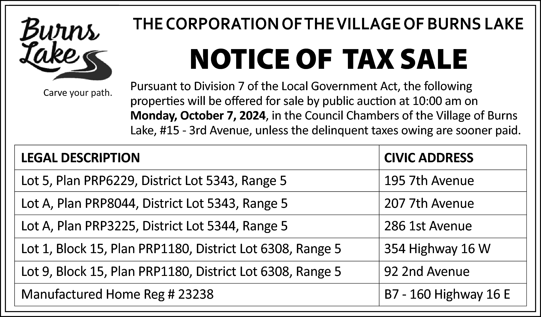 THE CORPORATION OF THE VILLAGE  THE CORPORATION OF THE VILLAGE OF BURNS LAKE    NOTICE OF TAX SALE    Carve your path.    Pursuant to Division 7 of the Local Government Act, the following  properties will be offered for sale by public auction at 10:00 am on  Monday, October 7, 2024, in the Council Chambers of the Village of Burns  Lake, #15 - 3rd Avenue, unless the delinquent taxes owing are sooner paid.    LEGAL DESCRIPTION    CIVIC ADDRESS    Lot 5, Plan PRP6229, District Lot 5343, Range 5    195 7th Avenue    Lot A, Plan PRP8044, District Lot 5343, Range 5    207 7th Avenue    Lot A, Plan PRP3225, District Lot 5344, Range 5    286 1st Avenue    Lot 1, Block 15, Plan PRP1180, District Lot 6308, Range 5    354 Highway 16 W    Lot 9, Block 15, Plan PRP1180, District Lot 6308, Range 5    92 2nd Avenue    Manufactured Home Reg # 23238    B7 - 160 Highway 16 E    