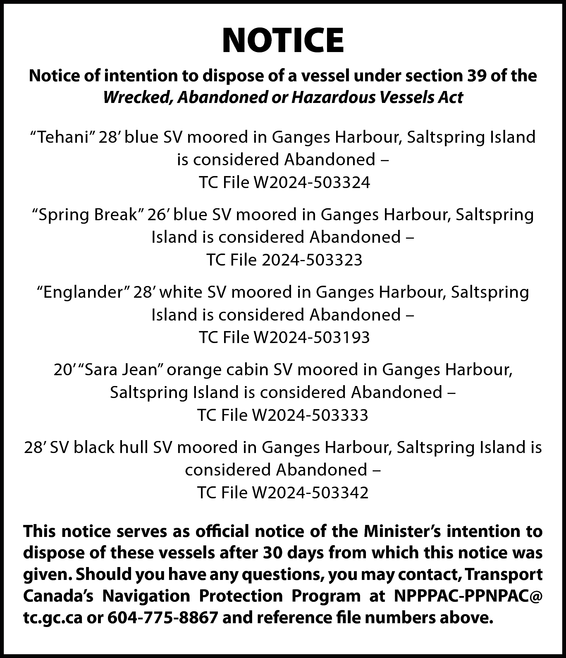 NOTICE <br>Notice of intention to  NOTICE  Notice of intention to dispose of a vessel under section 39 of the  Wrecked, Abandoned or Hazardous Vessels Act  “Tehani” 28’ blue SV moored in Ganges Harbour, Saltspring Island  is considered Abandoned –  TC File W2024-503324  “Spring Break” 26’ blue SV moored in Ganges Harbour, Saltspring  Island is considered Abandoned –  TC File 2024-503323  “Englander” 28’ white SV moored in Ganges Harbour, Saltspring  Island is considered Abandoned –  TC File W2024-503193  20’ “Sara Jean” orange cabin SV moored in Ganges Harbour,  Saltspring Island is considered Abandoned –  TC File W2024-503333  28’ SV black hull SV moored in Ganges Harbour, Saltspring Island is  considered Abandoned –  TC File W2024-503342  This notice serves as official notice of the Minister’s intention to  dispose of these vessels after 30 days from which this notice was  given. Should you have any questions, you may contact, Transport  Canada’s Navigation Protection Program at NPPPAC-PPNPAC@  tc.gc.ca or 604-775-8867 and reference file numbers above.    