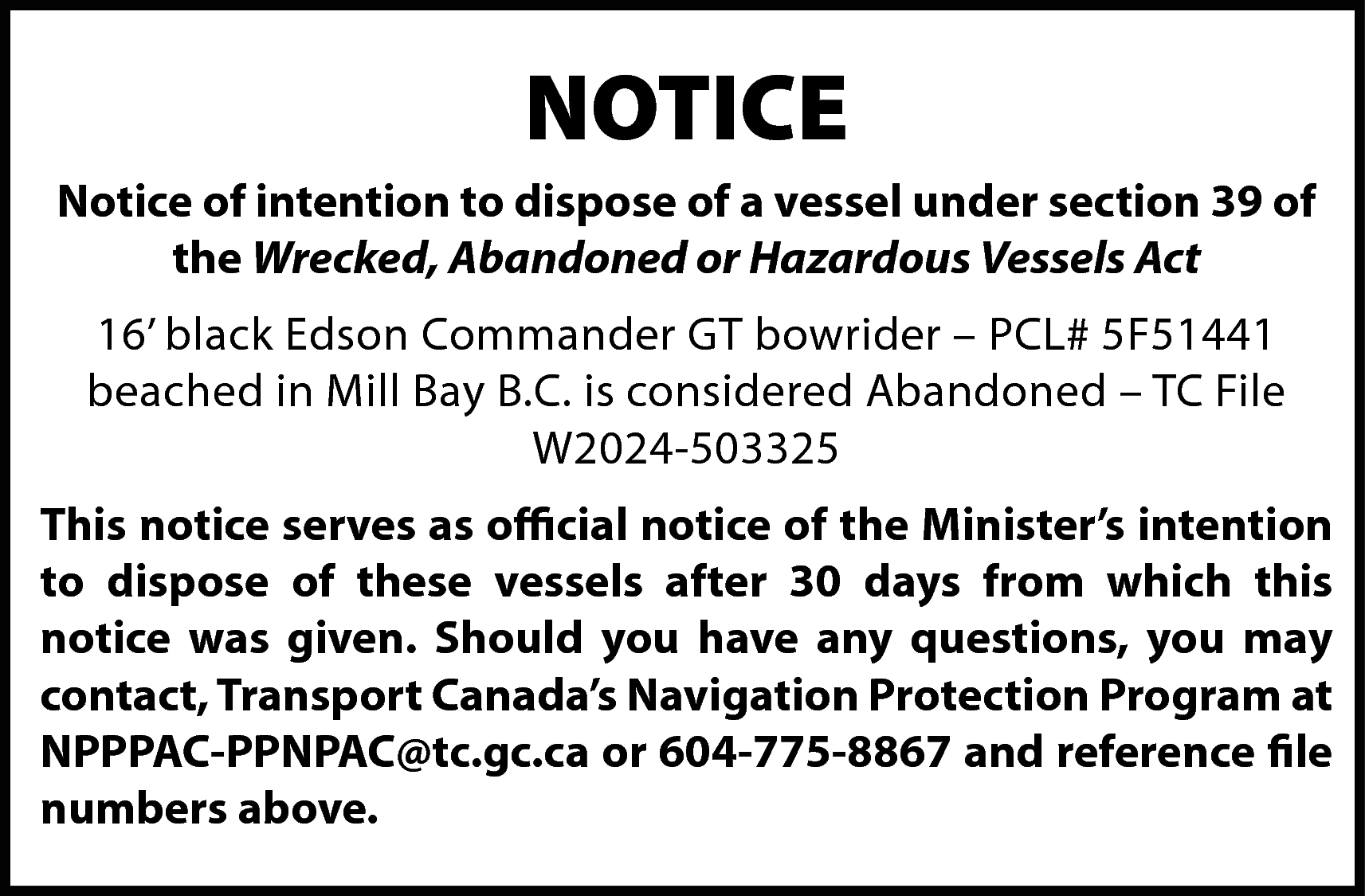 NOTICE <br>Notice of intention to  NOTICE  Notice of intention to dispose of a vessel under section 39 of  the Wrecked, Abandoned or Hazardous Vessels Act  16’ black Edson Commander GT bowrider – PCL# 5F51441  beached in Mill Bay B.C. is considered Abandoned – TC File  W2024-503325  This notice serves as official notice of the Minister’s intention  to dispose of these vessels after 30 days from which this  notice was given. Should you have any questions, you may  contact, Transport Canada’s Navigation Protection Program at  NPPPAC-PPNPAC@tc.gc.ca or 604-775-8867 and reference file  numbers above.    