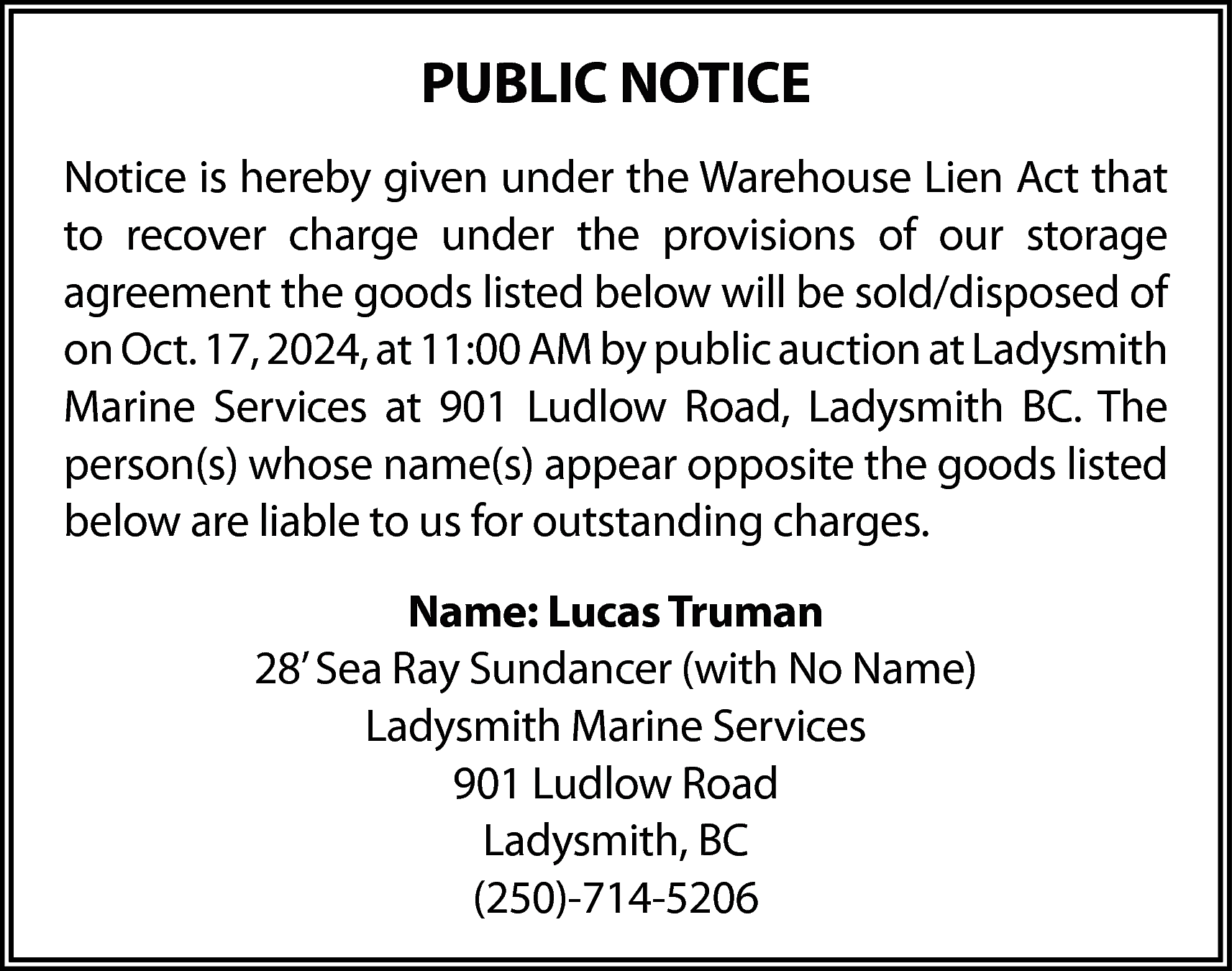 PUBLIC NOTICE <br>Notice is hereby  PUBLIC NOTICE  Notice is hereby given under the Warehouse Lien Act that  to recover charge under the provisions of our storage  agreement the goods listed below will be sold/disposed of  on Oct. 17, 2024, at 11:00 AM by public auction at Ladysmith  Marine Services at 901 Ludlow Road, Ladysmith BC. The  person(s) whose name(s) appear opposite the goods listed  below are liable to us for outstanding charges.  Name: Lucas Truman  28’ Sea Ray Sundancer (with No Name)  Ladysmith Marine Services  901 Ludlow Road  Ladysmith, BC  (250)-714-5206    