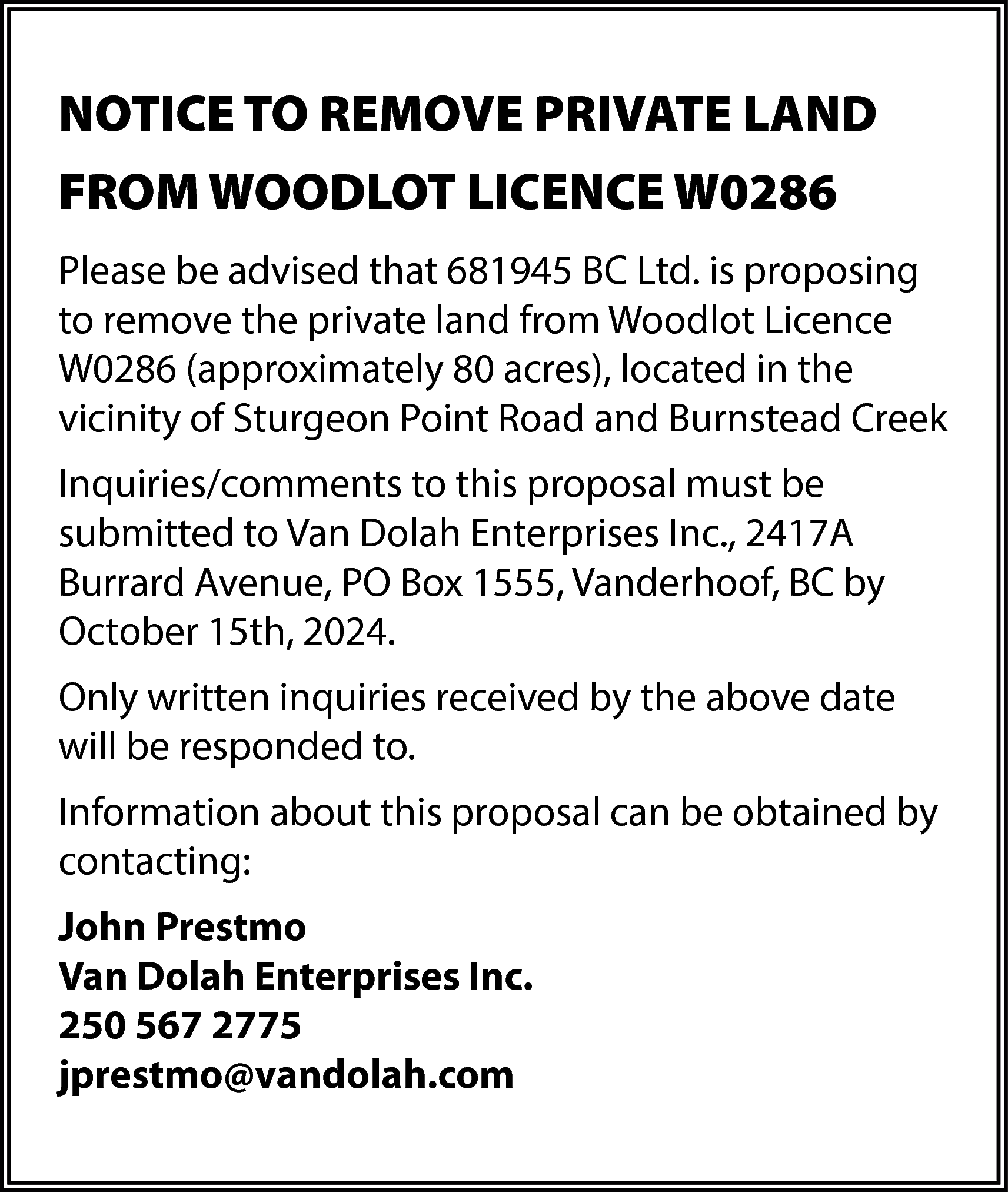 NOTICE TO REMOVE PRIVATE LAND  NOTICE TO REMOVE PRIVATE LAND  FROM WOODLOT LICENCE W0286  Please be advised that 681945 BC Ltd. is proposing  to remove the private land from Woodlot Licence  W0286 (approximately 80 acres), located in the  vicinity of Sturgeon Point Road and Burnstead Creek  Inquiries/comments to this proposal must be  submitted to Van Dolah Enterprises Inc., 2417A  Burrard Avenue, PO Box 1555, Vanderhoof, BC by  October 15th, 2024.  Only written inquiries received by the above date  will be responded to.  Information about this proposal can be obtained by  contacting:  John Prestmo  Van Dolah Enterprises Inc.  250 567 2775  jprestmo@vandolah.com    