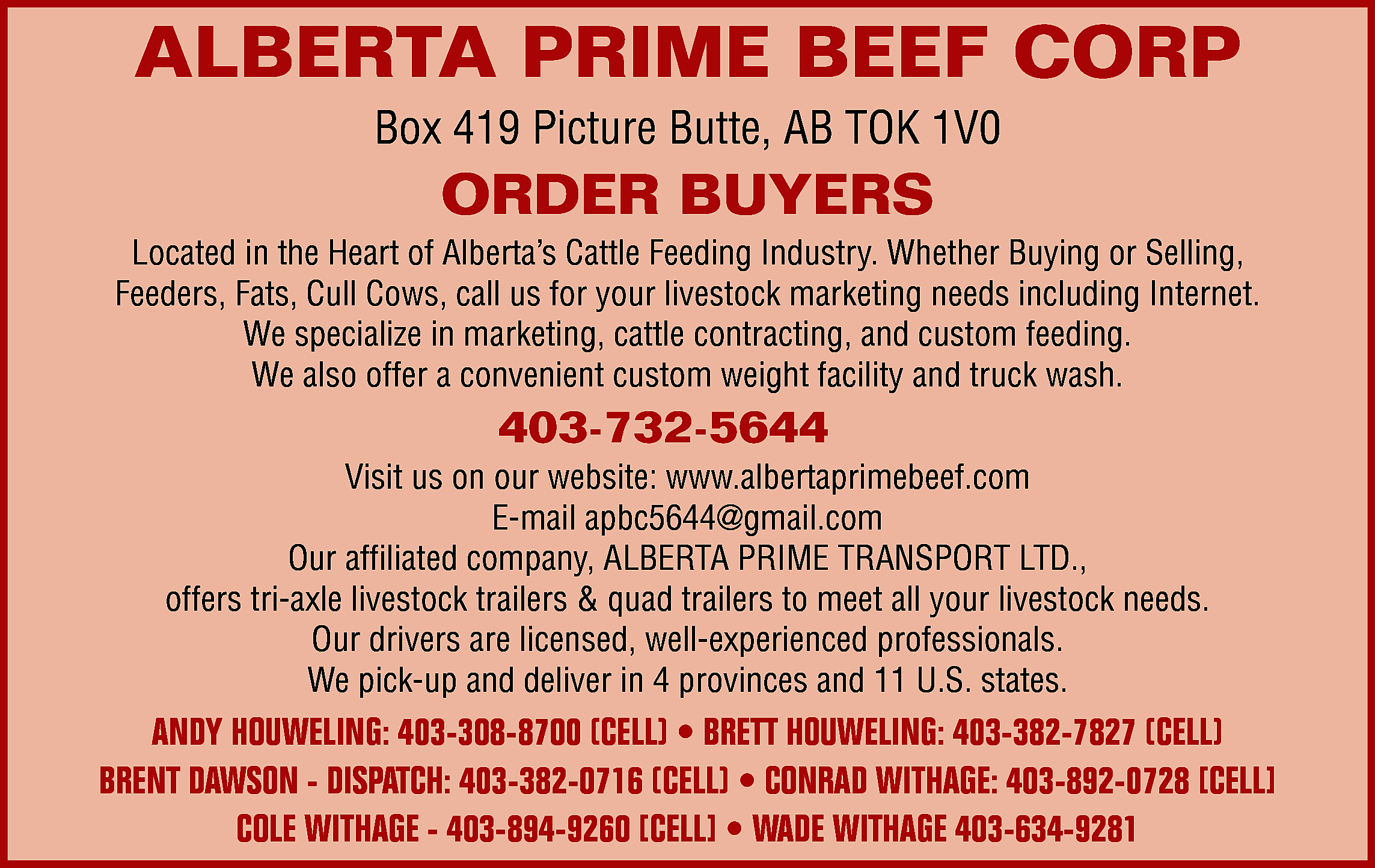 ALBERTA PRIME BEEF CORP <br>Box  ALBERTA PRIME BEEF CORP  Box 419 Picture Butte, AB TOK 1V0    ORDER BUYERS    Located in the Heart of Alberta’s Cattle Feeding Industry. Whether Buying or Selling,  Feeders, Fats, Cull Cows, call us for your livestock marketing needs including Internet.  We specialize in marketing, cattle contracting, and custom feeding.  We also offer a convenient custom weight facility and truck wash.    403-732-5644    Visit us on our website: www.albertaprimebeef.com  E-mail apbc5644@gmail.com  Our affiliated company, ALBERTA PRIME TRANSPORT LTD.,  offers tri-axle livestock trailers & quad trailers to meet all your livestock needs.  Our drivers are licensed, well-experienced professionals.  We pick-up and deliver in 4 provinces and 11 U.S. states.    ANDY HOUWELING: 403-308-8700 (CELL) • BRETT HOUWELING: 403-382-7827 (CELL)  BRENT DAWSON - DISPATCH: 403-382-0716 (CELL) • CONRAD WITHAGE: 403-892-0728 [CELL]  COLE WITHAGE - 403-894-9260 [CELL] • WADE WITHAGE 403-634-9281    