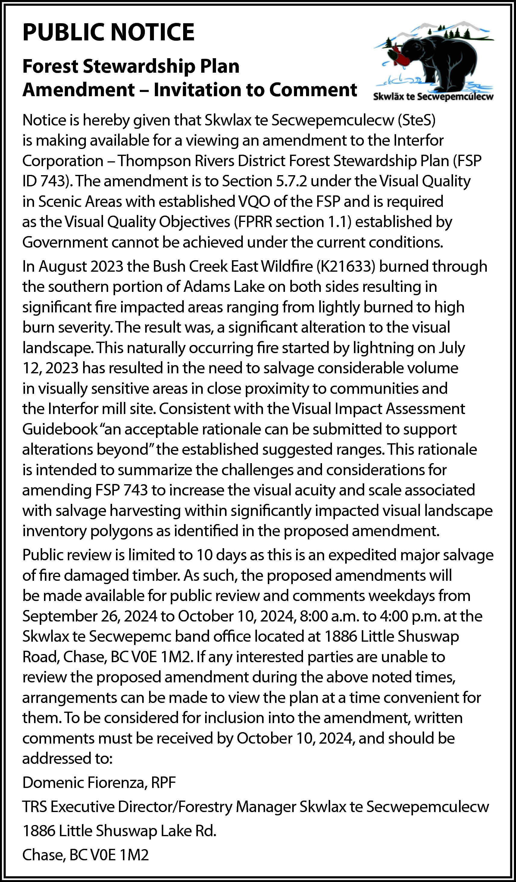 PUBLIC NOTICE <br>Forest Stewardship Plan  PUBLIC NOTICE  Forest Stewardship Plan  Amendment – Invitation to Comment  Notice is hereby given that Skwlax te Secwepemculecw (SteS)  is making available for a viewing an amendment to the Interfor  Corporation – Thompson Rivers District Forest Stewardship Plan (FSP  ID 743). The amendment is to Section 5.7.2 under the Visual Quality  in Scenic Areas with established VQO of the FSP and is required  as the Visual Quality Objectives (FPRR section 1.1) established by  Government cannot be achieved under the current conditions.  In August 2023 the Bush Creek East Wildfire (K21633) burned through  the southern portion of Adams Lake on both sides resulting in  significant fire impacted areas ranging from lightly burned to high  burn severity. The result was, a significant alteration to the visual  landscape. This naturally occurring fire started by lightning on July  12, 2023 has resulted in the need to salvage considerable volume  in visually sensitive areas in close proximity to communities and  the Interfor mill site. Consistent with the Visual Impact Assessment  Guidebook “an acceptable rationale can be submitted to support  alterations beyond” the established suggested ranges. This rationale  is intended to summarize the challenges and considerations for  amending FSP 743 to increase the visual acuity and scale associated  with salvage harvesting within significantly impacted visual landscape  inventory polygons as identified in the proposed amendment.  Public review is limited to 10 days as this is an expedited major salvage  of fire damaged timber. As such, the proposed amendments will  be made available for public review and comments weekdays from  September 26, 2024 to October 10, 2024, 8:00 a.m. to 4:00 p.m. at the  Skwlax te Secwepemc band office located at 1886 Little Shuswap  Road, Chase, BC V0E 1M2. If any interested parties are unable to  review the proposed amendment during the above noted times,  arrangements can be made to view the plan at a time convenient for  them. To be considered for inclusion into the amendment, written  comments must be received by October 10, 2024, and should be  addressed to:  Domenic Fiorenza, RPF  TRS Executive Director/Forestry Manager Skwlax te Secwepemculecw  1886 Little Shuswap Lake Rd.  Chase, BC V0E 1M2    