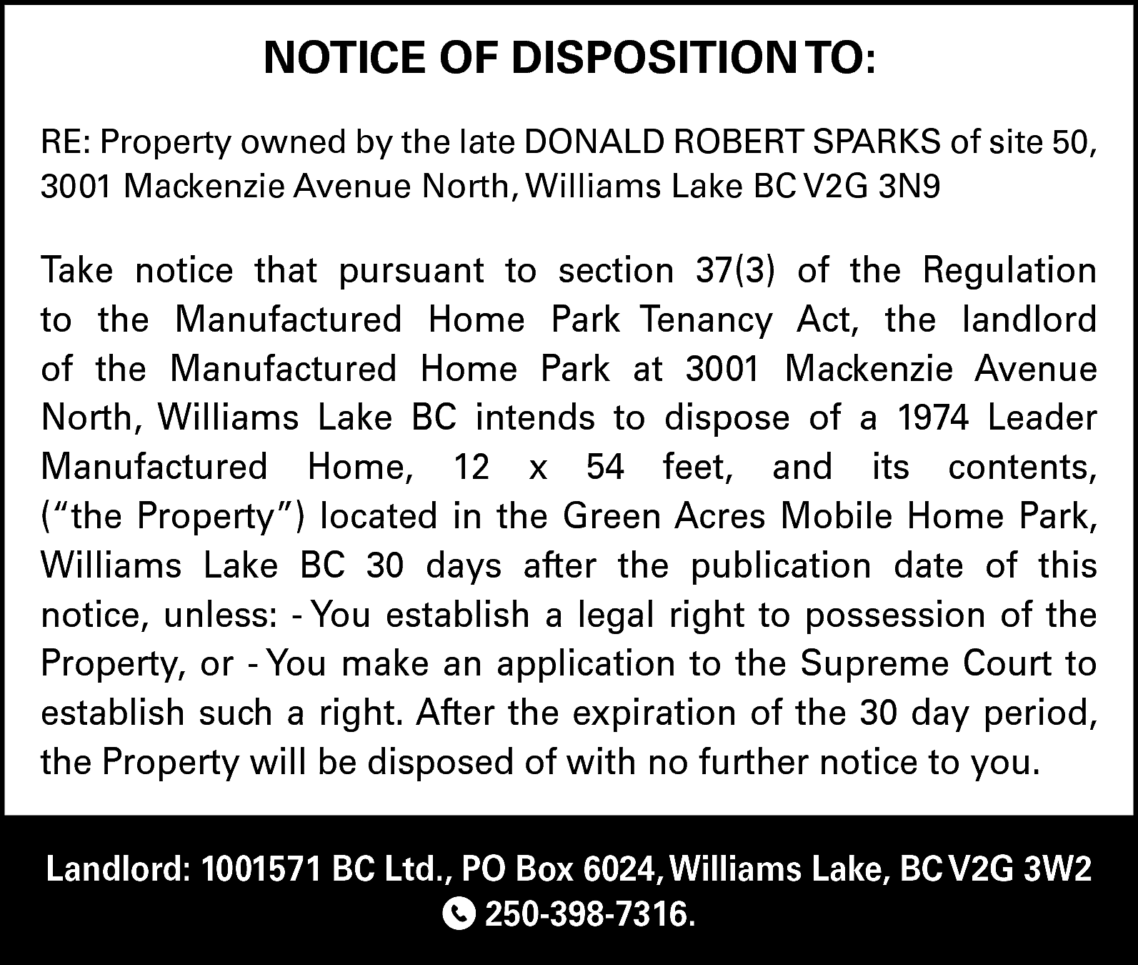 NOTICE OF DISPOSITION TO: <br>RE:  NOTICE OF DISPOSITION TO:  RE: Property owned by the late DONALD ROBERT SPARKS of site 50,  3001 Mackenzie Avenue North, Williams Lake BC V2G 3N9    Take notice that pursuant to section 37(3) of the Regulation  to the Manufactured Home Park Tenancy Act, the landlord  of the Manufactured Home Park at 3001 Mackenzie Avenue  North, Williams Lake BC intends to dispose of a 1974 Leader  Manufactured Home, 12 x 54 feet, and its contents,  (“the Property”) located in the Green Acres Mobile Home Park,  Williams Lake BC 30 days after the publication date of this  notice, unless: - You establish a legal right to possession of the  Property, or - You make an application to the Supreme Court to  establish such a right. After the expiration of the 30 day period,  the Property will be disposed of with no further notice to you.  Landlord: 1001571 BC Ltd., PO Box 6024, Williams Lake, BC V2G 3W2  250-398-7316.    