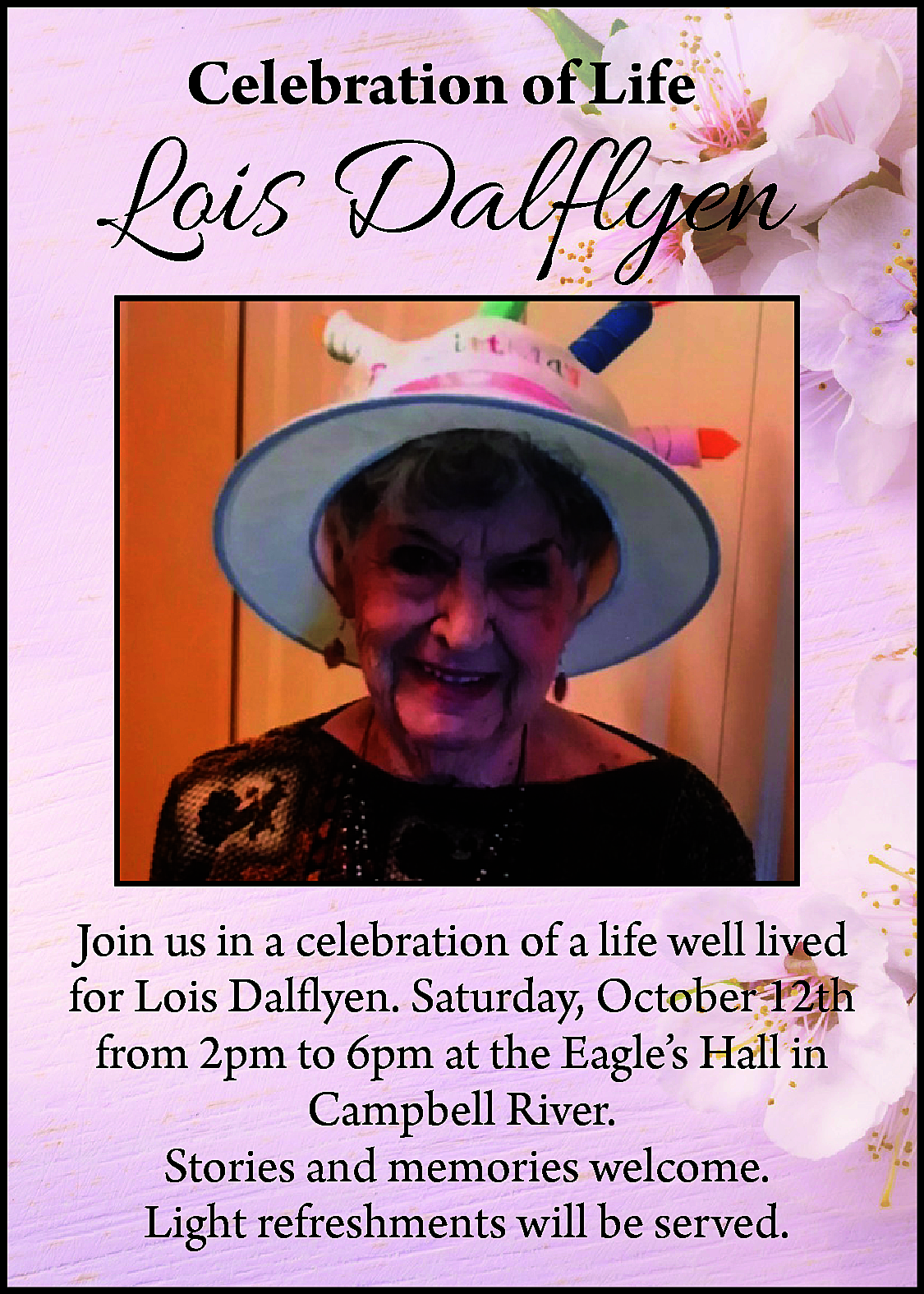 Celebration of Life <br> <br>Lois  Celebration of Life    Lois Dalflyen    Join us in a celebration of a life well lived  for Lois Dalflyen. Saturday, October 12th  from 2pm to 6pm at the Eagle’s Hall in  Campbell River.  Stories and memories welcome.  Light refreshments will be served.    