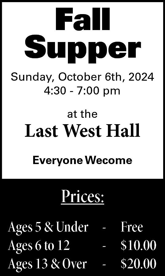 Fall <br>Supper <br>Sunday, October 6th,  Fall  Supper  Sunday, October 6th, 2024  4:30 - 7:00 pm  at the    Last West Hall  Everyone Wecome    Prices:  Ages 5 & Under - Free  Ages 6 to 12  - $10.00  Ages 13 & Over - $20.00    