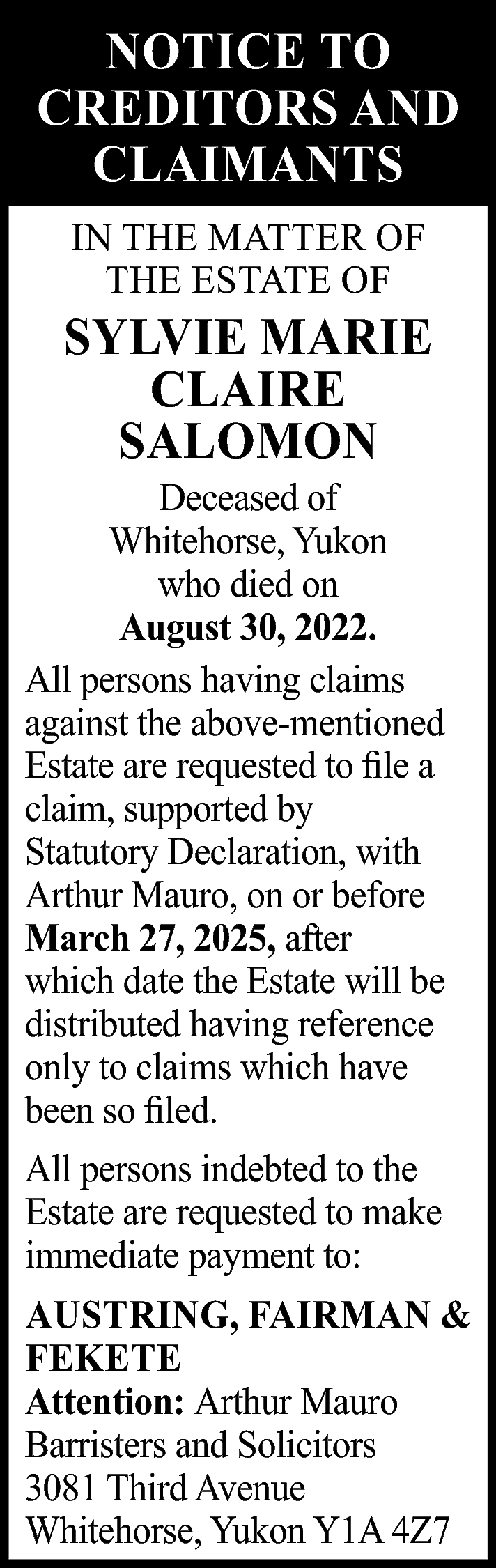 NOTICE TO <br>CREDITORS AND <br>CLAIMANTS  NOTICE TO  CREDITORS AND  CLAIMANTS  IN THE MATTER OF  THE ESTATE OF    SYLVIE MARIE  CLAIRE  SALOMON    Deceased of  Whitehorse, Yukon  who died on  August 30, 2022.  All persons having claims  against the above-mentioned  Estate are requested to file a  claim, supported by  Statutory Declaration, with  Arthur Mauro, on or before  March 27, 2025, after  which date the Estate will be  distributed having reference  only to claims which have  been so filed.  All persons indebted to the  Estate are requested to make  immediate payment to:  AUSTRING, FAIRMAN &  FEKETE  Attention: Arthur Mauro  Barristers and Solicitors  3081 Third Avenue  Whitehorse, Yukon Y1A 4Z7    