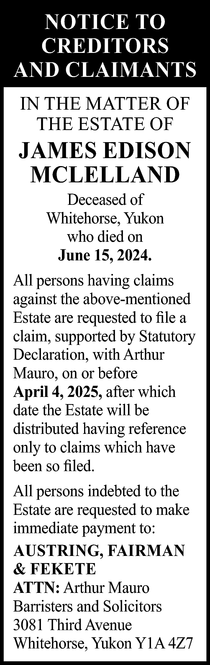 NOTICE TO <br>CREDITORS <br>AND CLAIMANTS  NOTICE TO  CREDITORS  AND CLAIMANTS  IN THE MATTER OF  THE ESTATE OF    JAMES EDISON  MCLELLAND  Deceased of  Whitehorse, Yukon  who died on  June 15, 2024.    All persons having claims  against the above-mentioned  Estate are requested to file a  claim, supported by Statutory  Declaration, with Arthur  Mauro, on or before  April 4, 2025, after which  date the Estate will be  distributed having reference  only to claims which have  been so filed.  All persons indebted to the  Estate are requested to make  immediate payment to:  AUSTRING, FAIRMAN  & FEKETE  ATTN: Arthur Mauro  Barristers and Solicitors  3081 Third Avenue  Whitehorse, Yukon Y1A 4Z7    