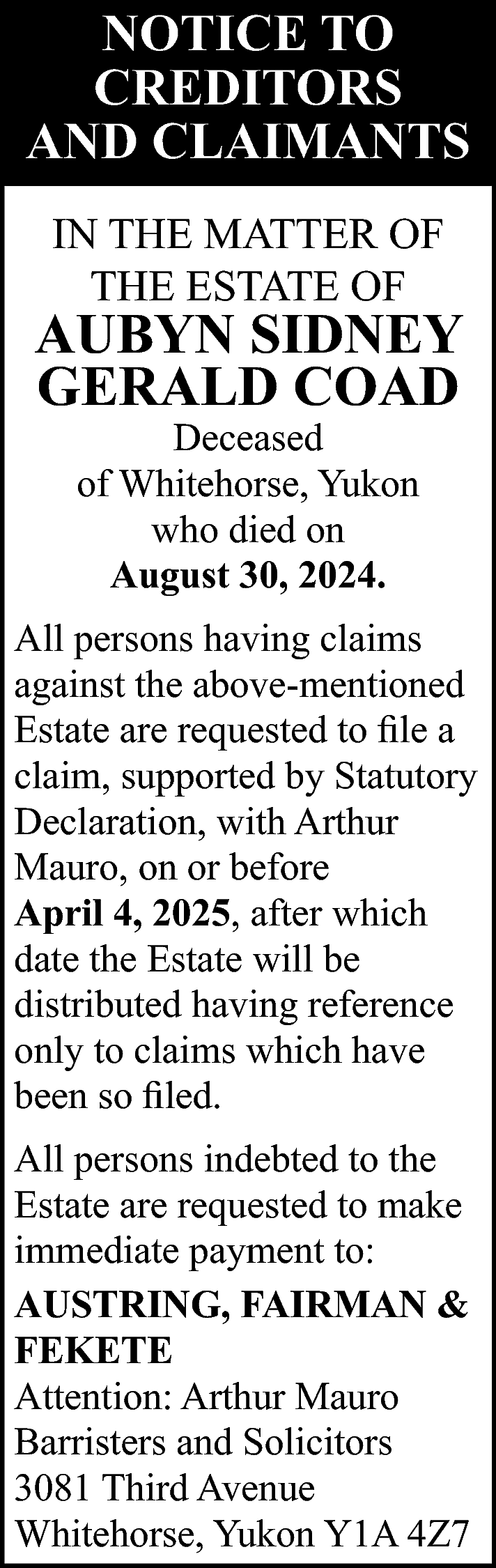 NOTICE TO <br>CREDITORS <br>AND CLAIMANTS  NOTICE TO  CREDITORS  AND CLAIMANTS  IN THE MATTER OF  THE ESTATE OF    AUBYN SIDNEY  GERALD COAD  Deceased  of Whitehorse, Yukon  who died on  August 30, 2024.    All persons having claims  against the above-mentioned  Estate are requested to file a  claim, supported by Statutory  Declaration, with Arthur  Mauro, on or before  April 4, 2025, after which  date the Estate will be  distributed having reference  only to claims which have  been so filed.  All persons indebted to the  Estate are requested to make  immediate payment to:  AUSTRING, FAIRMAN &  FEKETE  Attention: Arthur Mauro  Barristers and Solicitors  3081 Third Avenue  Whitehorse, Yukon Y1A 4Z7    