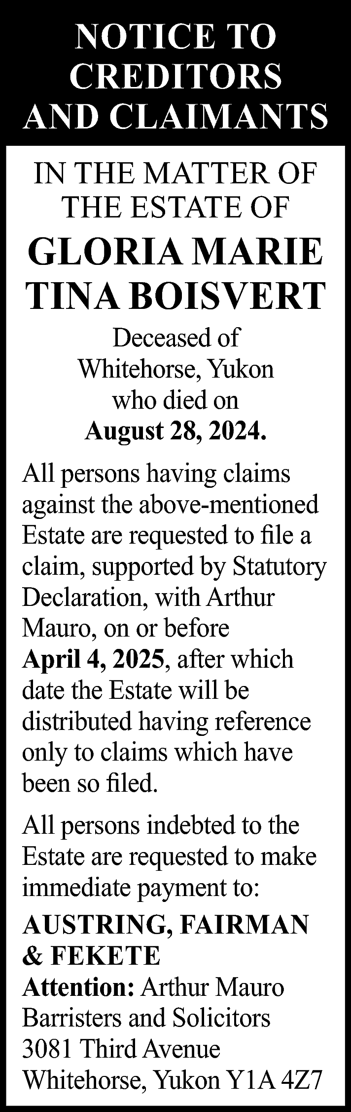 NOTICE TO <br>CREDITORS <br>AND CLAIMANTS  NOTICE TO  CREDITORS  AND CLAIMANTS  IN THE MATTER OF  THE ESTATE OF    GLORIA MARIE  TINA BOISVERT  Deceased of  Whitehorse, Yukon  who died on  August 28, 2024.    All persons having claims  against the above-mentioned  Estate are requested to file a  claim, supported by Statutory  Declaration, with Arthur  Mauro, on or before  April 4, 2025, after which  date the Estate will be  distributed having reference  only to claims which have  been so filed.  All persons indebted to the  Estate are requested to make  immediate payment to:  AUSTRING, FAIRMAN  & FEKETE  Attention: Arthur Mauro  Barristers and Solicitors  3081 Third Avenue  Whitehorse, Yukon Y1A 4Z7    