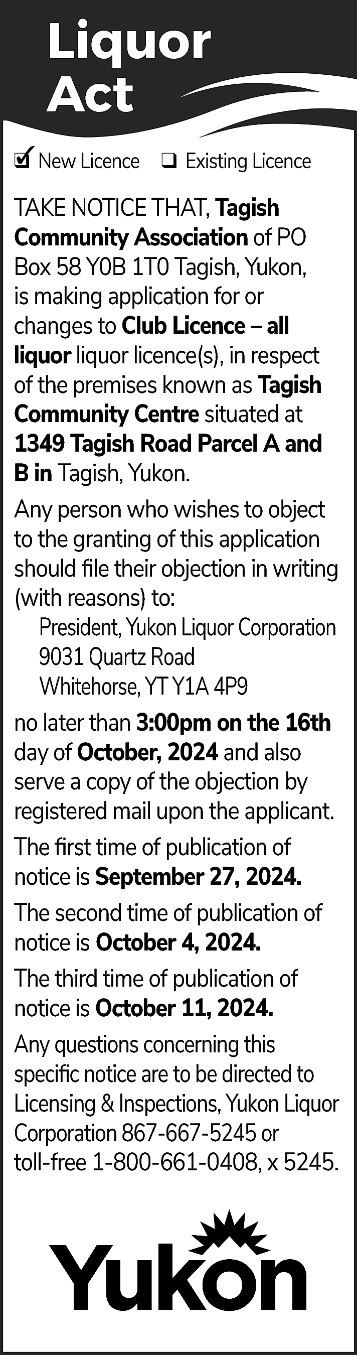 Liquor <br>Act <br>✓ New Licence  Liquor  Act  ✓ New Licence ❑ Existing Licence  ❑  TAKE NOTICE THAT, Tagish  Community Association of PO  Box 58 Y0B 1T0 Tagish, Yukon,  is making application for or  changes to Club Licence – all  liquor liquor licence(s), in respect  of the premises known as Tagish  Community Centre situated at  1349 Tagish Road Parcel A and  B in Tagish, Yukon.  Any person who wishes to object  to the granting of this application  should file their objection in writing  (with reasons) to:  President, Yukon Liquor Corporation  9031 Quartz Road  Whitehorse, YT Y1A 4P9  no later than 3:00pm on the 16th  day of October, 2024 and also  serve a copy of the objection by  registered mail upon the applicant.  The first time of publication of  notice is September 27, 2024.  The second time of publication of  notice is October 4, 2024.  The third time of publication of  notice is October 11, 2024.  Any questions concerning this  specific notice are to be directed to  Licensing & Inspections, Yukon Liquor  Corporation 867-667-5245 or  toll-free 1-800-661-0408, x 5245.    