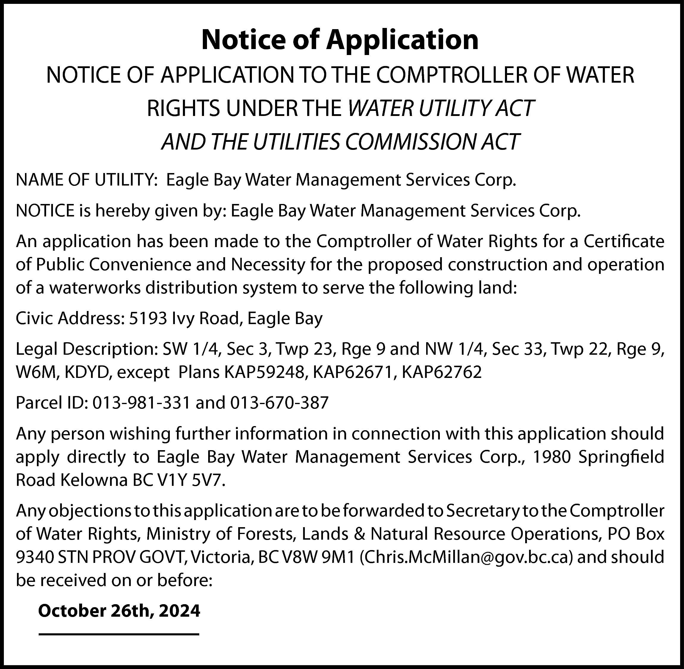 Notice of Application <br>NOTICE OF  Notice of Application  NOTICE OF APPLICATION TO THE COMPTROLLER OF WATER  RIGHTS UNDER THE WATER UTILITY ACT  AND THE UTILITIES COMMISSION ACT  NAME OF UTILITY: Eagle Bay Water Management Services Corp.  NOTICE is hereby given by: Eagle Bay Water Management Services Corp.  An application has been made to the Comptroller of Water Rights for a Certificate  of Public Convenience and Necessity for the proposed construction and operation  of a waterworks distribution system to serve the following land:  Civic Address: 5193 Ivy Road, Eagle Bay  Legal Description: SW 1/4, Sec 3, Twp 23, Rge 9 and NW 1/4, Sec 33, Twp 22, Rge 9,  W6M, KDYD, except Plans KAP59248, KAP62671, KAP62762  Parcel ID: 013-981-331 and 013-670-387  Any person wishing further information in connection with this application should  apply directly to Eagle Bay Water Management Services Corp., 1980 Springfield  Road Kelowna BC V1Y 5V7.  Any objections to this application are to be forwarded to Secretary to the Comptroller  of Water Rights, Ministry of Forests, Lands & Natural Resource Operations, PO Box  9340 STN PROV GOVT, Victoria, BC V8W 9M1 (Chris.McMillan@gov.bc.ca) and should  be received on or before:  October 26th, 2024    