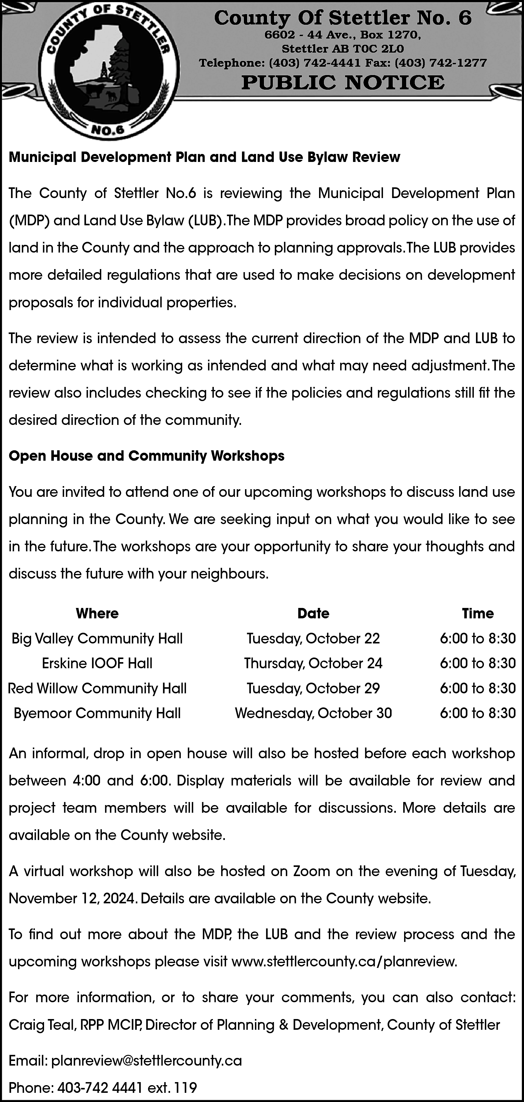 County Of Stettler No. 6  County Of Stettler No. 6    6602 - 44 Ave., Box 1270,  Stettler AB T0C 2L0  Telephone: (403) 742-4441 Fax: (403) 742-1277    PUBLIC NOTICE    Municipal Development Plan and Land Use Bylaw Review  The County of Stettler No.6 is reviewing the Municipal Development Plan  (MDP) and Land Use Bylaw (LUB).The MDP provides broad policy on the use of  land in the County and the approach to planning approvals.The LUB provides  more detailed regulations that are used to make decisions on development  proposals for individual properties.  The review is intended to assess the current direction of the MDP and LUB to  determine what is working as intended and what may need adjustment. The  review also includes checking to see if the policies and regulations still fit the  desired direction of the community.  Open House and Community Workshops  You are invited to attend one of our upcoming workshops to discuss land use  planning in the County. We are seeking input on what you would like to see  in the future. The workshops are your opportunity to share your thoughts and  discuss the future with your neighbours.  Where    Date    Time    Big Valley Community Hall    Tuesday, October 22    6:00 to 8:30    Erskine IOOF Hall    Thursday, October 24    6:00 to 8:30    Red Willow Community Hall    Tuesday, October 29    6:00 to 8:30    Byemoor Community Hall    Wednesday, October 30    6:00 to 8:30    An informal, drop in open house will also be hosted before each workshop  between 4:00 and 6:00. Display materials will be available for review and  project team members will be available for discussions. More details are  available on the County website.  A virtual workshop will also be hosted on Zoom on the evening of Tuesday,  November 12, 2024. Details are available on the County website.  To find out more about the MDP, the LUB and the review process and the  upcoming workshops please visit www.stettlercounty.ca/planreview.  For more information, or to share your comments, you can also contact:  Craig Teal, RPP MCIP, Director of Planning & Development, County of Stettler  Email: planreview@stettlercounty.ca  Phone: 403-742 4441 ext. 119    