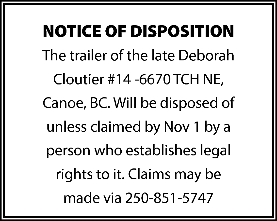 NOTICE OF DISPOSITION <br>The trailer  NOTICE OF DISPOSITION  The trailer of the late Deborah  Cloutier #14 -6670 TCH NE,  Canoe, BC. Will be disposed of  unless claimed by Nov 1 by a  person who establishes legal  rights to it. Claims may be  made via 250-851-5747    