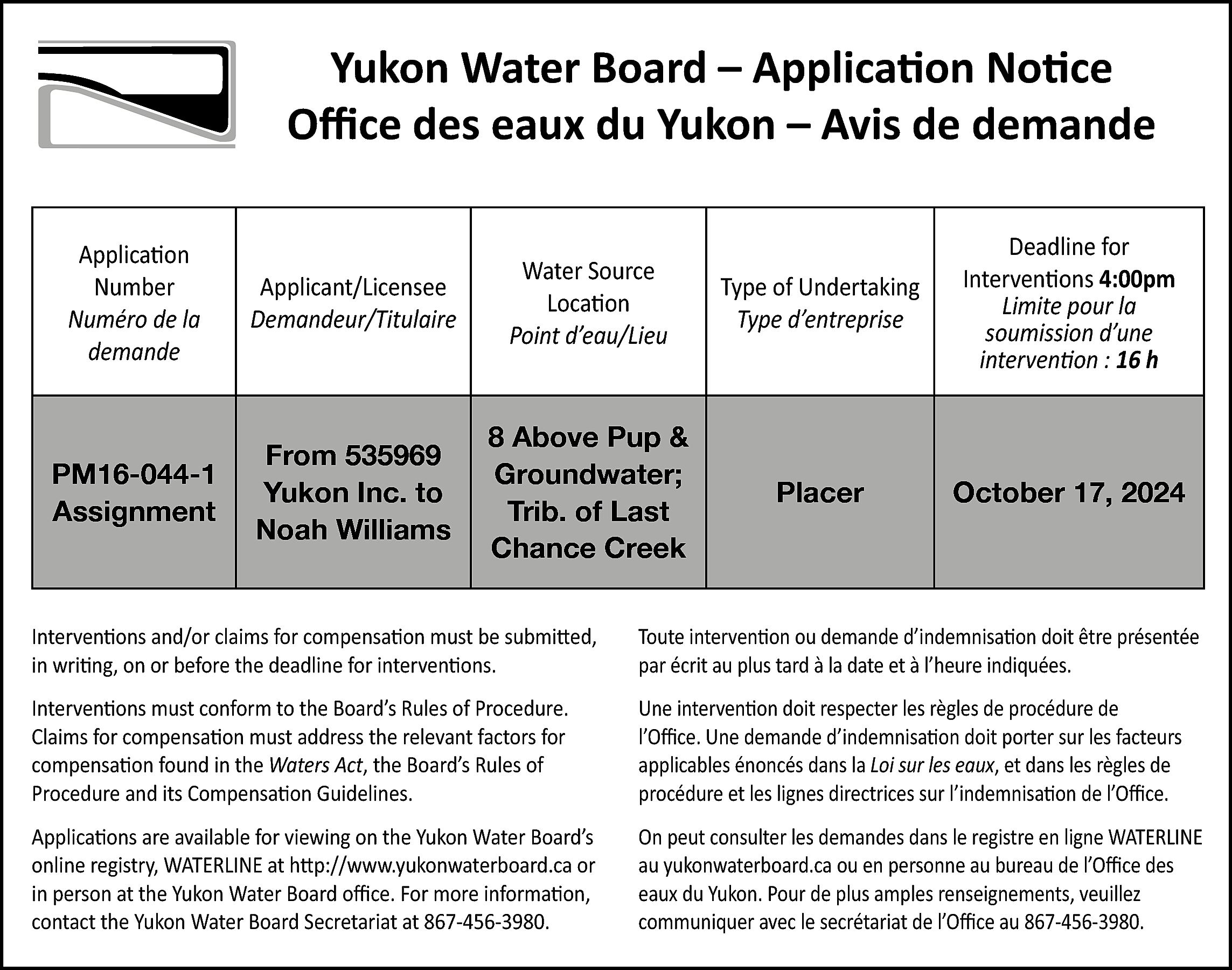 Yukon Water Board – Application  Yukon Water Board – Application Notice  Office des eaux du Yukon – Avis de demande  Application  Number  Numéro de la  demande    Applicant/Licensee  Demandeur/Titulaire    Water Source  Location  Point d’eau/Lieu    Type of Undertaking  Type d’entreprise    Deadline for  Interventions 4:00pm  Limite pour la  soumission d’une  intervention : 16 h    PM16-044-1  Assignment    From 535969  Yukon Inc. to  Noah Williams    8 Above Pup &  Groundwater;  Trib. of Last  Chance Creek    Placer    October 17, 2024    Interventions and/or claims for compensation must be submitted,  in writing, on or before the deadline for interventions.    Toute intervention ou demande d’indemnisation doit être présentée  par écrit au plus tard à la date et à l’heure indiquées.    Interventions must conform to the Board’s Rules of Procedure.  Claims for compensation must address the relevant factors for  compensation found in the Waters Act, the Board’s Rules of  Procedure and its Compensation Guidelines.    Une intervention doit respecter les règles de procédure de  l’Office. Une demande d’indemnisation doit porter sur les facteurs  applicables énoncés dans la Loi sur les eaux, et dans les règles de  procédure et les lignes directrices sur l’indemnisation de l’Office.    Applications are available for viewing on the Yukon Water Board’s  online registry, WATERLINE at http://www.yukonwaterboard.ca or  in person at the Yukon Water Board office. For more information,  contact the Yukon Water Board Secretariat at 867-456-3980.    On peut consulter les demandes dans le registre en ligne WATERLINE  au yukonwaterboard.ca ou en personne au bureau de l’Office des  eaux du Yukon. Pour de plus amples renseignements, veuillez  communiquer avec le secrétariat de l’Office au 867-456-3980.    