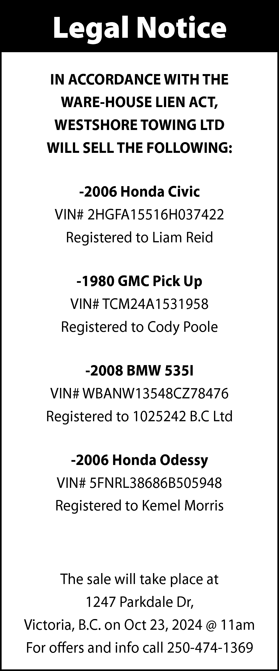 Legal Notice <br>IN ACCORDANCE WITH  Legal Notice  IN ACCORDANCE WITH THE  WARE-HOUSE LIEN ACT,  WESTSHORE TOWING LTD  WILL SELL THE FOLLOWING:  -2006 Honda Civic  VIN# 2HGFA15516H037422  Registered to Liam Reid  -1980 GMC Pick Up  VIN# TCM24A1531958  Registered to Cody Poole  -2008 BMW 535I  VIN# WBANW13548CZ78476  Registered to 1025242 B.C Ltd  -2006 Honda Odessy  VIN# 5FNRL38686B505948  Registered to Kemel Morris    The sale will take place at  1247 Parkdale Dr,  Victoria, B.C. on Oct 23, 2024 @ 11am  For offers and info call 250-474-1369    